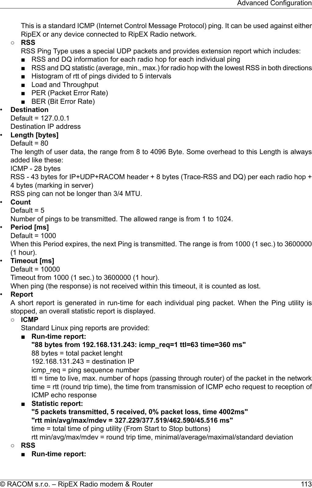 This is a standard ICMP (Internet Control Message Protocol) ping. It can be used against eitherRipEX or any device connected to RipEX Radio network.○RSSRSS Ping Type uses a special UDP packets and provides extension report which includes:■ RSS and DQ information for each radio hop for each individual ping■RSS and DQ statistic (average, min., max.) for radio hop with the lowest RSS in both directions■ Histogram of rtt of pings divided to 5 intervals■ Load and Throughput■ PER (Packet Error Rate)■ BER (Bit Error Rate)•DestinationDefault = 127.0.0.1Destination IP address•Length [bytes]Default = 80The length of user data, the range from 8 to 4096 Byte. Some overhead to this Length is alwaysadded like these:ICMP - 28 bytesRSS - 43 bytes for IP+UDP+RACOM header + 8 bytes (Trace-RSS and DQ) per each radio hop +4 bytes (marking in server)RSS ping can not be longer than 3/4 MTU.•CountDefault = 5Number of pings to be transmitted. The allowed range is from 1 to 1024.•Period [ms]Default = 1000When this Period expires, the next Ping is transmitted. The range is from 1000 (1 sec.) to 3600000(1 hour).•Timeout [ms]Default = 10000Timeout from 1000 (1 sec.) to 3600000 (1 hour).When ping (the response) is not received within this timeout, it is counted as lost.•ReportA short report is generated in run-time for each individual ping packet. When the Ping utility isstopped, an overall statistic report is displayed.○ICMPStandard Linux ping reports are provided:■Run-time report:&quot;88 bytes from 192.168.131.243: icmp_req=1 ttl=63 time=360 ms&quot;88 bytes = total packet lenght192.168.131.243 = destination IPicmp_req = ping sequence numberttl = time to live, max. number of hops (passing through router) of the packet in the networktime = rtt (round trip time), the time from transmission of ICMP echo request to reception ofICMP echo response■Statistic report:&quot;5 packets transmitted, 5 received, 0% packet loss, time 4002ms&quot;&quot;rtt min/avg/max/mdev = 327.229/377.519/462.590/45.516 ms&quot;time = total time of ping utility (From Start to Stop buttons)rtt min/avg/max/mdev = round trip time, minimal/average/maximal/standard deviation○RSS■Run-time report:113© RACOM s.r.o. – RipEX Radio modem &amp; RouterAdvanced Configuration