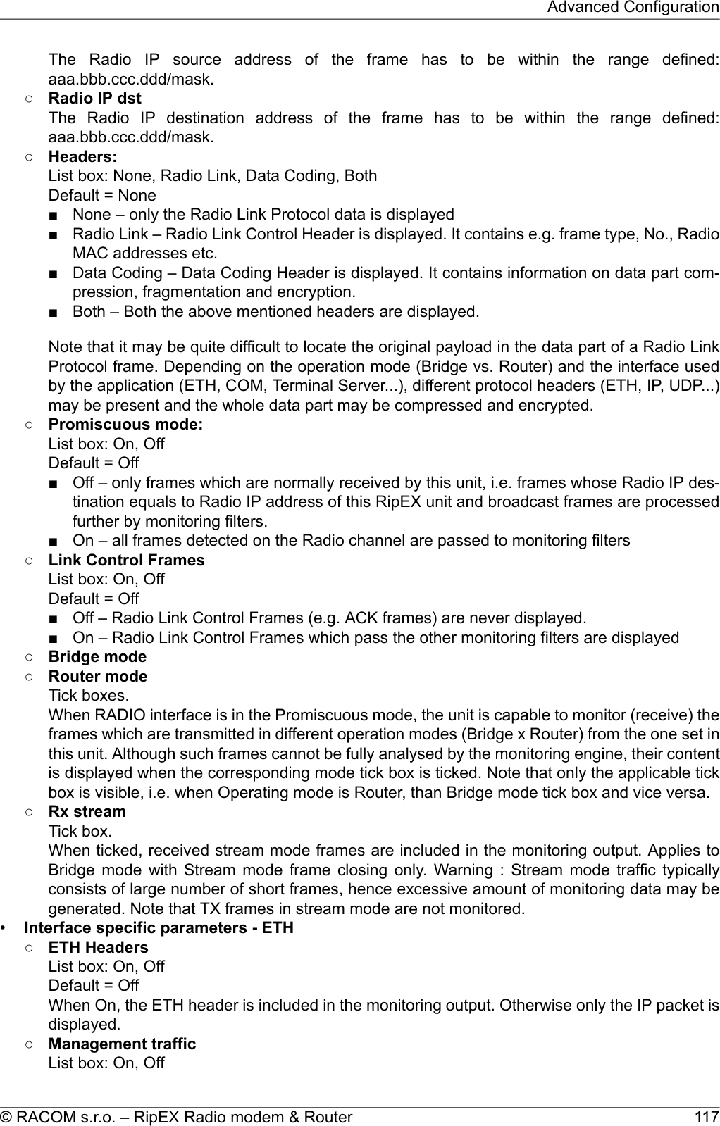 The Radio IP source address of the frame has to be within the range defined:aaa.bbb.ccc.ddd/mask.○Radio IP dstThe Radio IP destination address of the frame has to be within the range defined:aaa.bbb.ccc.ddd/mask.○Headers:List box: None, Radio Link, Data Coding, BothDefault = None■ None – only the Radio Link Protocol data is displayed■ Radio Link – Radio Link Control Header is displayed. It contains e.g. frame type, No., RadioMAC addresses etc.■ Data Coding – Data Coding Header is displayed. It contains information on data part com-pression, fragmentation and encryption.■ Both – Both the above mentioned headers are displayed.Note that it may be quite difficult to locate the original payload in the data part of a Radio LinkProtocol frame. Depending on the operation mode (Bridge vs. Router) and the interface usedby the application (ETH, COM, Terminal Server...), different protocol headers (ETH, IP, UDP...)may be present and the whole data part may be compressed and encrypted.○Promiscuous mode:List box: On, OffDefault = Off■ Off – only frames which are normally received by this unit, i.e. frames whose Radio IP des-tination equals to Radio IP address of this RipEX unit and broadcast frames are processedfurther by monitoring filters.■ On – all frames detected on the Radio channel are passed to monitoring filters○Link Control FramesList box: On, OffDefault = Off■ Off – Radio Link Control Frames (e.g. ACK frames) are never displayed.■ On – Radio Link Control Frames which pass the other monitoring filters are displayed○Bridge mode○Router modeTick boxes.When RADIO interface is in the Promiscuous mode, the unit is capable to monitor (receive) theframes which are transmitted in different operation modes (Bridge x Router) from the one set inthis unit. Although such frames cannot be fully analysed by the monitoring engine, their contentis displayed when the corresponding mode tick box is ticked. Note that only the applicable tickbox is visible, i.e. when Operating mode is Router, than Bridge mode tick box and vice versa.○Rx streamTick box.When ticked, received stream mode frames are included in the monitoring output. Applies toBridge mode with Stream mode frame closing only. Warning : Stream mode traffic typicallyconsists of large number of short frames, hence excessive amount of monitoring data may begenerated. Note that TX frames in stream mode are not monitored.•Interface specific parameters - ETH○ETH HeadersList box: On, OffDefault = OffWhen On, the ETH header is included in the monitoring output. Otherwise only the IP packet isdisplayed.○Management trafficList box: On, Off117© RACOM s.r.o. – RipEX Radio modem &amp; RouterAdvanced Configuration