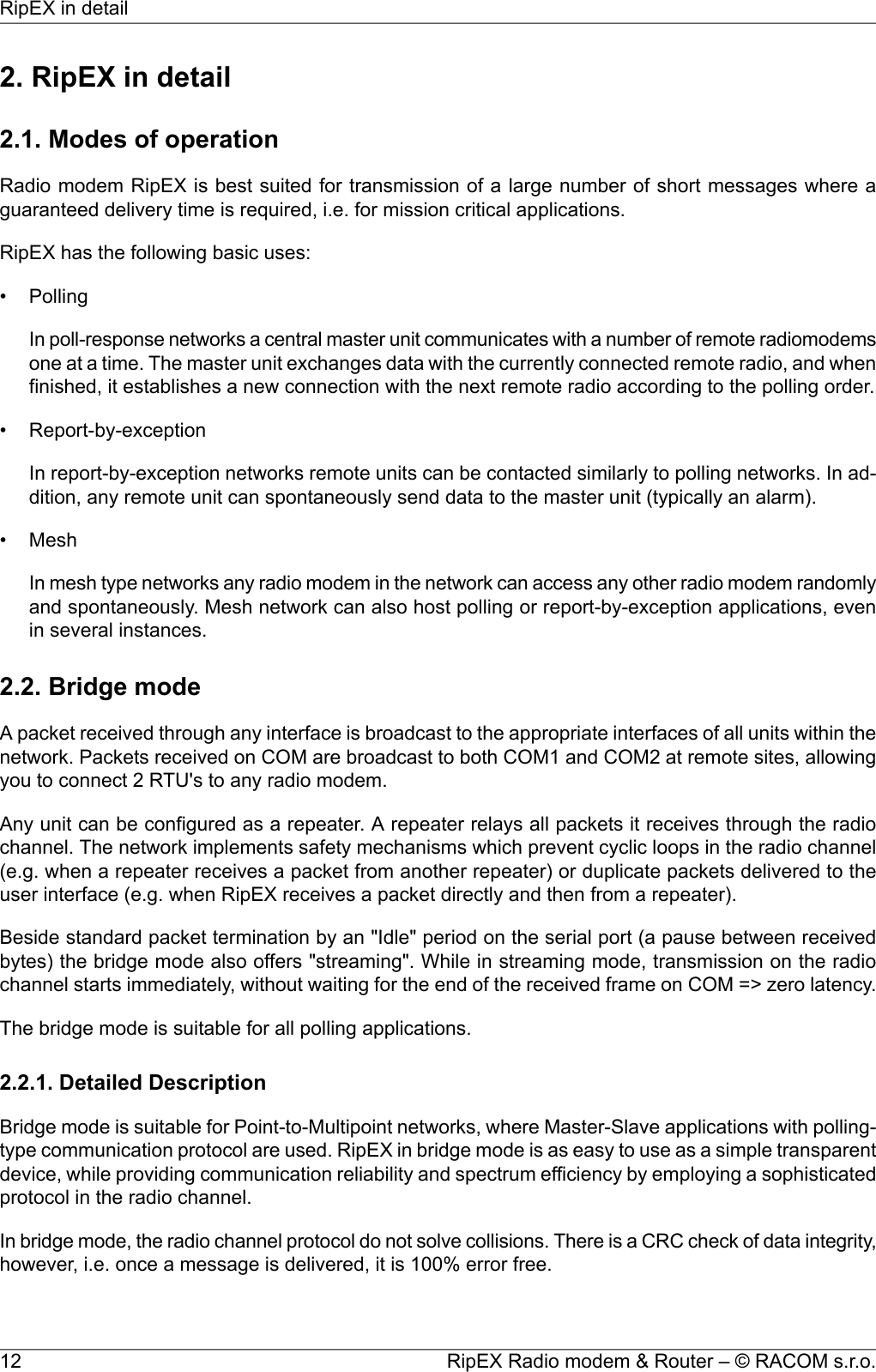 2. RipEX in detail2.1. Modes of operationRadio modem RipEX is best suited for transmission of a large number of short messages where aguaranteed delivery time is required, i.e. for mission critical applications.RipEX has the following basic uses:• PollingIn poll-response networks a central master unit communicates with a number of remote radiomodemsone at a time. The master unit exchanges data with the currently connected remote radio, and whenfinished, it establishes a new connection with the next remote radio according to the polling order.• Report-by-exceptionIn report-by-exception networks remote units can be contacted similarly to polling networks. In ad-dition, any remote unit can spontaneously send data to the master unit (typically an alarm).• MeshIn mesh type networks any radio modem in the network can access any other radio modem randomlyand spontaneously. Mesh network can also host polling or report-by-exception applications, evenin several instances.2.2. Bridge modeA packet received through any interface is broadcast to the appropriate interfaces of all units within thenetwork. Packets received on COM are broadcast to both COM1 and COM2 at remote sites, allowingyou to connect 2 RTU&apos;s to any radio modem.Any unit can be configured as a repeater. A repeater relays all packets it receives through the radiochannel. The network implements safety mechanisms which prevent cyclic loops in the radio channel(e.g. when a repeater receives a packet from another repeater) or duplicate packets delivered to theuser interface (e.g. when RipEX receives a packet directly and then from a repeater).Beside standard packet termination by an &quot;Idle&quot; period on the serial port (a pause between receivedbytes) the bridge mode also offers &quot;streaming&quot;. While in streaming mode, transmission on the radiochannel starts immediately, without waiting for the end of the received frame on COM =&gt; zero latency.The bridge mode is suitable for all polling applications.2.2.1. Detailed DescriptionBridge mode is suitable for Point-to-Multipoint networks, where Master-Slave applications with polling-type communication protocol are used. RipEX in bridge mode is as easy to use as a simple transparentdevice, while providing communication reliability and spectrum efficiency by employing a sophisticatedprotocol in the radio channel.In bridge mode, the radio channel protocol do not solve collisions. There is a CRC check of data integrity,however, i.e. once a message is delivered, it is 100% error free.RipEX Radio modem &amp; Router – © RACOM s.r.o.12RipEX in detail