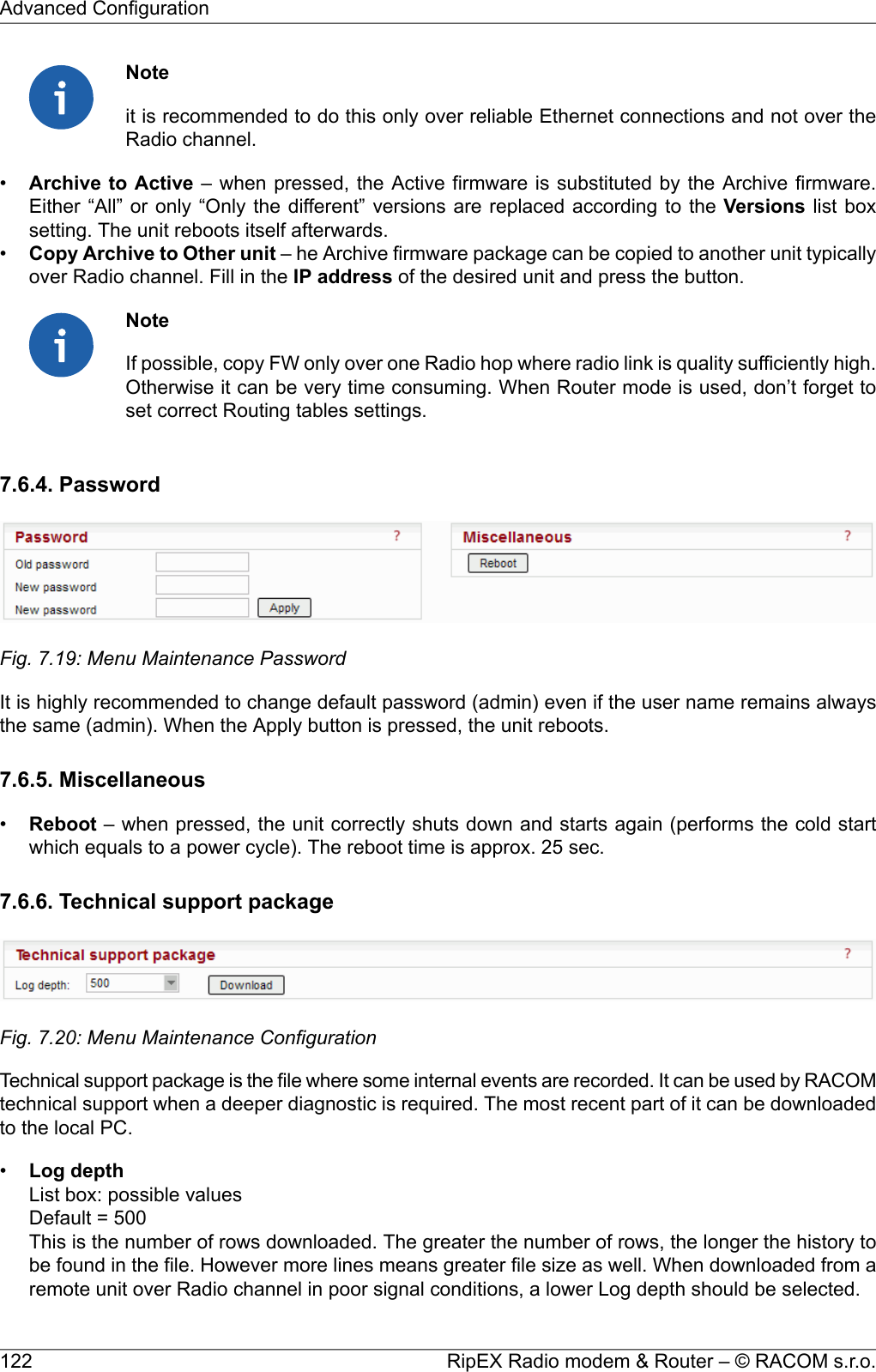 Noteit is recommended to do this only over reliable Ethernet connections and not over theRadio channel.•Archive to Active – when pressed, the Active firmware is substituted by the Archive firmware.Either “All” or only “Only the different” versions are replaced according to the Versions list boxsetting. The unit reboots itself afterwards.•Copy Archive to Other unit – he Archive firmware package can be copied to another unit typicallyover Radio channel. Fill in the IP address of the desired unit and press the button.NoteIf possible, copy FW only over one Radio hop where radio link is quality sufficiently high.Otherwise it can be very time consuming. When Router mode is used, don’t forget toset correct Routing tables settings.7.6.4. PasswordFig. 7.19: Menu Maintenance PasswordIt is highly recommended to change default password (admin) even if the user name remains alwaysthe same (admin). When the Apply button is pressed, the unit reboots.7.6.5. Miscellaneous•Reboot – when pressed, the unit correctly shuts down and starts again (performs the cold startwhich equals to a power cycle). The reboot time is approx. 25 sec.7.6.6. Technical support packageFig. 7.20: Menu Maintenance ConfigurationTechnical support package is the file where some internal events are recorded. It can be used by RACOMtechnical support when a deeper diagnostic is required. The most recent part of it can be downloadedto the local PC.•Log depthList box: possible valuesDefault = 500This is the number of rows downloaded. The greater the number of rows, the longer the history tobe found in the file. However more lines means greater file size as well. When downloaded from aremote unit over Radio channel in poor signal conditions, a lower Log depth should be selected.RipEX Radio modem &amp; Router – © RACOM s.r.o.122Advanced Configuration