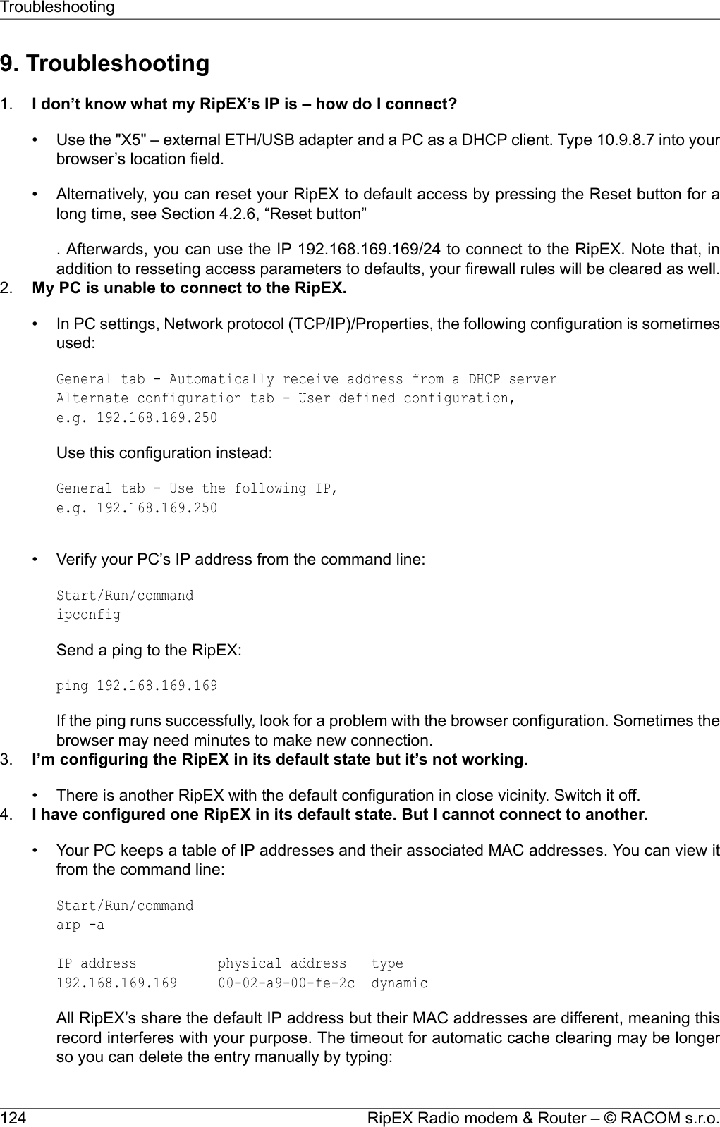 9. Troubleshooting1. I don’t know what my RipEX’s IP is – how do I connect?• Use the &quot;X5&quot; – external ETH/USB adapter and a PC as a DHCP client. Type 10.9.8.7 into yourbrowser’s location field.• Alternatively, you can reset your RipEX to default access by pressing the Reset button for along time, see Section 4.2.6, “Reset button”. Afterwards, you can use the IP 192.168.169.169/24 to connect to the RipEX. Note that, inaddition to resseting access parameters to defaults, your firewall rules will be cleared as well.2. My PC is unable to connect to the RipEX.• In PC settings, Network protocol (TCP/IP)/Properties, the following configuration is sometimesused:General tab - Automatically receive address from a DHCP serverAlternate configuration tab - User defined configuration,e.g. 192.168.169.250Use this configuration instead:General tab - Use the following IP,e.g. 192.168.169.250• Verify your PC’s IP address from the command line:Start/Run/commandipconfigSend a ping to the RipEX:ping 192.168.169.169If the ping runs successfully, look for a problem with the browser configuration. Sometimes thebrowser may need minutes to make new connection.3. I’m configuring the RipEX in its default state but it’s not working.• There is another RipEX with the default configuration in close vicinity. Switch it off.4. I have configured one RipEX in its default state. But I cannot connect to another.• Your PC keeps a table of IP addresses and their associated MAC addresses. You can view itfrom the command line:Start/Run/commandarp -aIP address physical address type192.168.169.169 00-02-a9-00-fe-2c dynamicAll RipEX’s share the default IP address but their MAC addresses are different, meaning thisrecord interferes with your purpose. The timeout for automatic cache clearing may be longerso you can delete the entry manually by typing:RipEX Radio modem &amp; Router – © RACOM s.r.o.124Troubleshooting