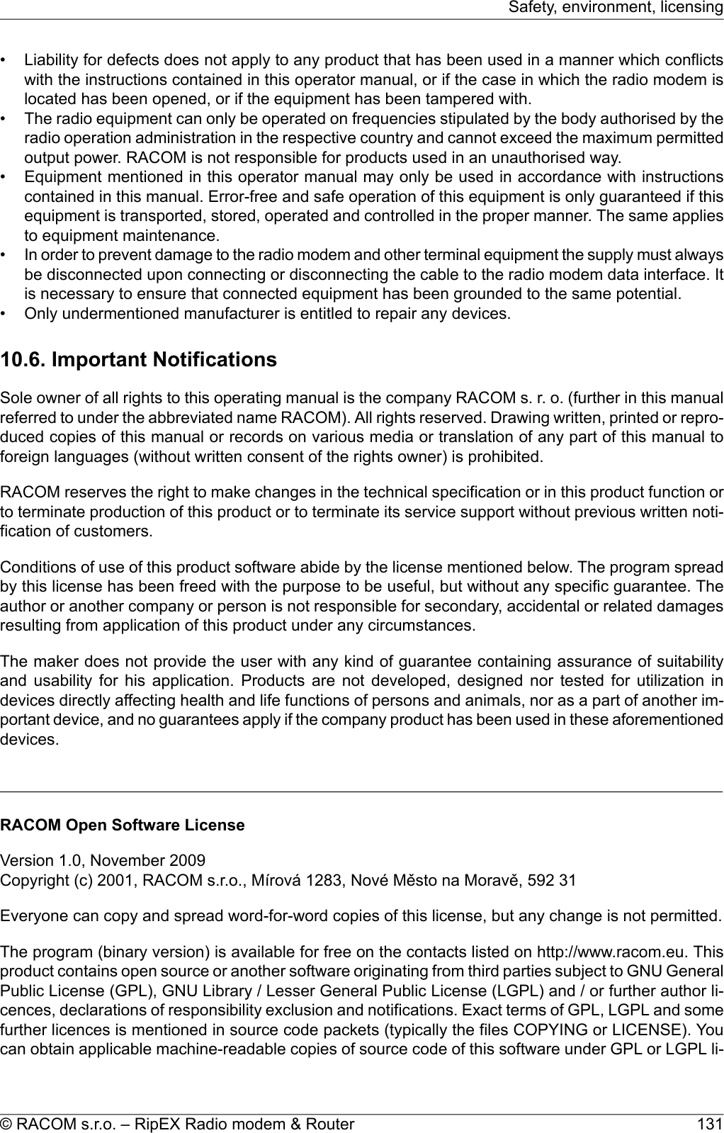 • Liability for defects does not apply to any product that has been used in a manner which conflictswith the instructions contained in this operator manual, or if the case in which the radio modem islocated has been opened, or if the equipment has been tampered with.• The radio equipment can only be operated on frequencies stipulated by the body authorised by theradio operation administration in the respective country and cannot exceed the maximum permittedoutput power. RACOM is not responsible for products used in an unauthorised way.• Equipment mentioned in this operator manual may only be used in accordance with instructionscontained in this manual. Error-free and safe operation of this equipment is only guaranteed if thisequipment is transported, stored, operated and controlled in the proper manner. The same appliesto equipment maintenance.•In order to prevent damage to the radio modem and other terminal equipment the supply must alwaysbe disconnected upon connecting or disconnecting the cable to the radio modem data interface. Itis necessary to ensure that connected equipment has been grounded to the same potential.• Only undermentioned manufacturer is entitled to repair any devices.10.6. Important NotificationsSole owner of all rights to this operating manual is the company RACOM s. r. o. (further in this manualreferred to under the abbreviated name RACOM). All rights reserved. Drawing written, printed or repro-duced copies of this manual or records on various media or translation of any part of this manual toforeign languages (without written consent of the rights owner) is prohibited.RACOM reserves the right to make changes in the technical specification or in this product function orto terminate production of this product or to terminate its service support without previous written noti-fication of customers.Conditions of use of this product software abide by the license mentioned below. The program spreadby this license has been freed with the purpose to be useful, but without any specific guarantee. Theauthor or another company or person is not responsible for secondary, accidental or related damagesresulting from application of this product under any circumstances.The maker does not provide the user with any kind of guarantee containing assurance of suitabilityand usability for his application. Products are not developed, designed nor tested for utilization indevices directly affecting health and life functions of persons and animals, nor as a part of another im-portant device, and no guarantees apply if the company product has been used in these aforementioneddevices.RACOM Open Software LicenseVersion 1.0, November 2009Copyright (c) 2001, RACOM s.r.o., Mírová 1283, Nové Město na Moravě, 592 31Everyone can copy and spread word-for-word copies of this license, but any change is not permitted.The program (binary version) is available for free on the contacts listed on http://www.racom.eu. Thisproduct contains open source or another software originating from third parties subject to GNU GeneralPublic License (GPL), GNU Library / Lesser General Public License (LGPL) and / or further author li-cences, declarations of responsibility exclusion and notifications. Exact terms of GPL, LGPL and somefurther licences is mentioned in source code packets (typically the files COPYING or LICENSE). Youcan obtain applicable machine-readable copies of source code of this software under GPL or LGPL li-131© RACOM s.r.o. – RipEX Radio modem &amp; RouterSafety, environment, licensing