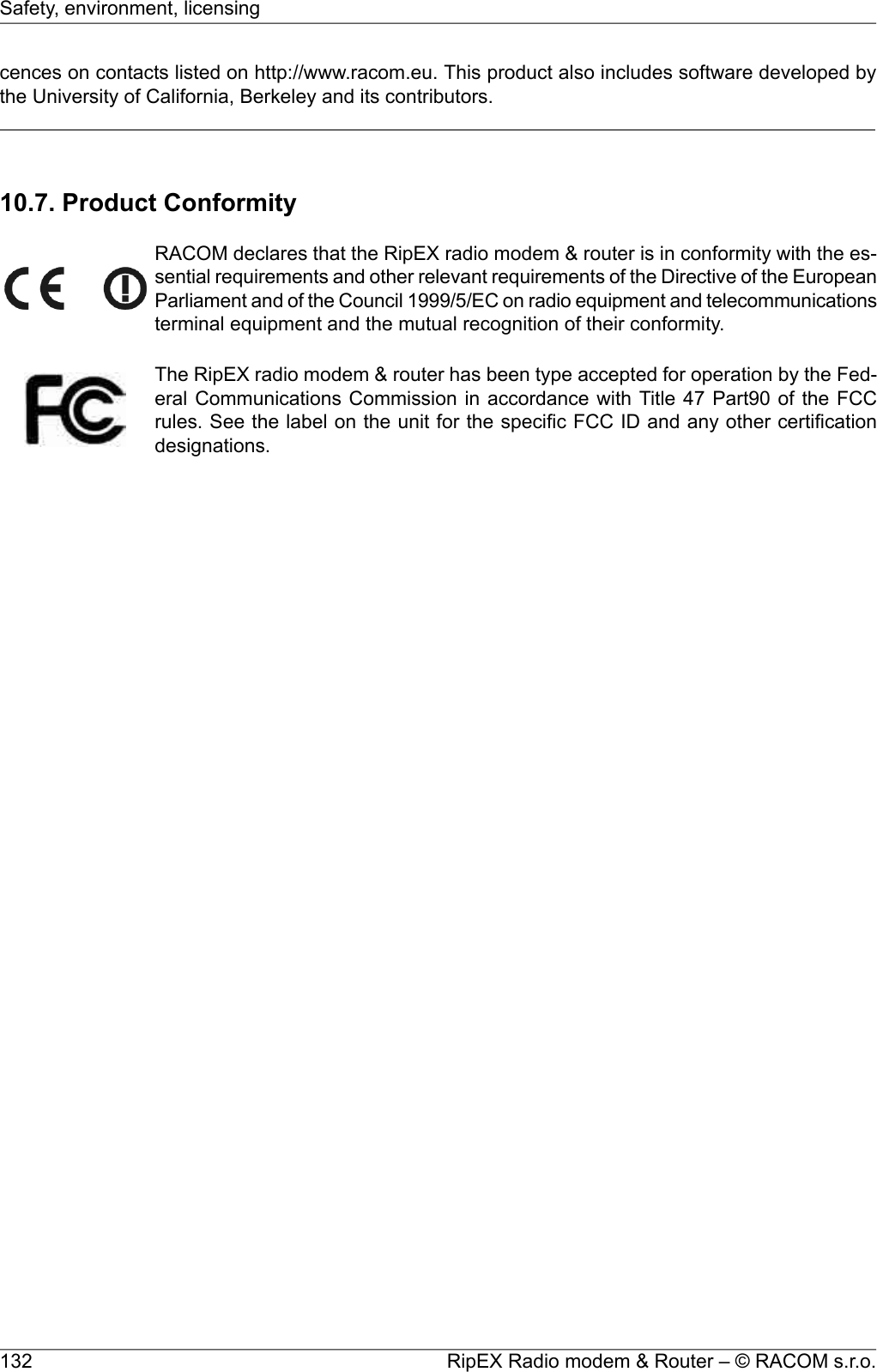 cences on contacts listed on http://www.racom.eu. This product also includes software developed bythe University of California, Berkeley and its contributors.10.7. Product ConformityRACOM declares that the RipEX radio modem &amp; router is in conformity with the es-sential requirements and other relevant requirements of the Directive of the EuropeanParliament and of the Council 1999/5/EC on radio equipment and telecommunicationsterminal equipment and the mutual recognition of their conformity.The RipEX radio modem &amp; router has been type accepted for operation by the Fed-eral Communications Commission in accordance with Title 47 Part90 of the FCCrules. See the label on the unit for the specific FCC ID and any other certificationdesignations.RipEX Radio modem &amp; Router – © RACOM s.r.o.132Safety, environment, licensing