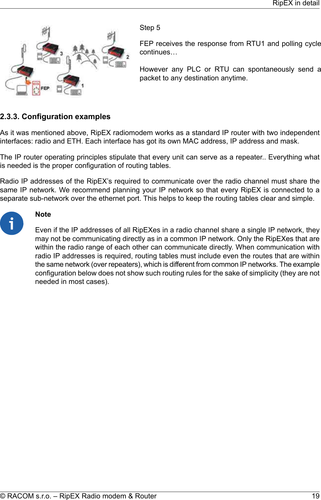 Step 5FEP receives the response from RTU1 and polling cyclecontinues…However any PLC or RTU can spontaneously send apacket to any destination anytime.2.3.3. Configuration examplesAs it was mentioned above, RipEX radiomodem works as a standard IP router with two independentinterfaces: radio and ETH. Each interface has got its own MAC address, IP address and mask.The IP router operating principles stipulate that every unit can serve as a repeater.. Everything whatis needed is the proper configuration of routing tables.Radio IP addresses of the RipEX’s required to communicate over the radio channel must share thesame IP network. We recommend planning your IP network so that every RipEX is connected to aseparate sub-network over the ethernet port. This helps to keep the routing tables clear and simple.NoteEven if the IP addresses of all RipEXes in a radio channel share a single IP network, theymay not be communicating directly as in a common IP network. Only the RipEXes that arewithin the radio range of each other can communicate directly. When communication withradio IP addresses is required, routing tables must include even the routes that are withinthe same network (over repeaters), which is different from common IP networks. The exampleconfiguration below does not show such routing rules for the sake of simplicity (they are notneeded in most cases).19© RACOM s.r.o. – RipEX Radio modem &amp; RouterRipEX in detail