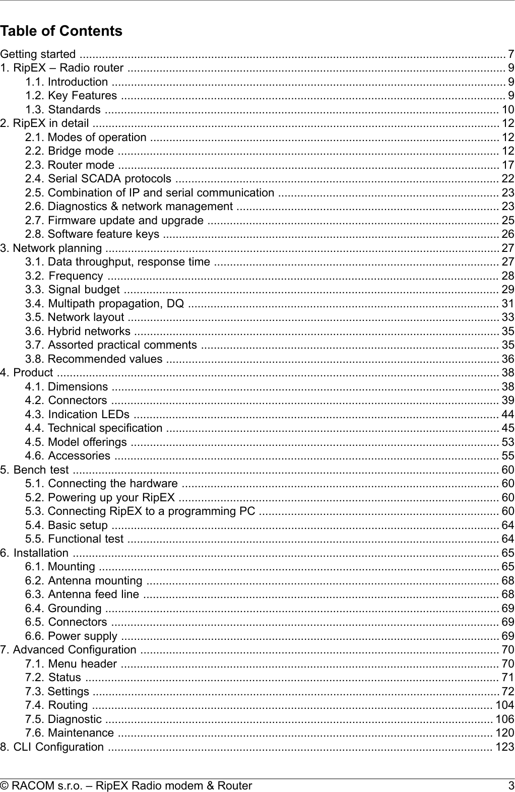 Table of ContentsGetting started ..................................................................................................................................... 71. RipEX – Radio router ...................................................................................................................... 91.1. Introduction ........................................................................................................................... 91.2. Key Features ........................................................................................................................ 91.3. Standards ........................................................................................................................... 102. RipEX in detail ............................................................................................................................... 122.1. Modes of operation ............................................................................................................. 122.2. Bridge mode ....................................................................................................................... 122.3. Router mode ....................................................................................................................... 172.4. Serial SCADA protocols ..................................................................................................... 222.5. Combination of IP and serial communication ..................................................................... 232.6. Diagnostics &amp; network management .................................................................................. 232.7. Firmware update and upgrade ........................................................................................... 252.8. Software feature keys ......................................................................................................... 263. Network planning ........................................................................................................................... 273.1. Data throughput, response time ......................................................................................... 273.2. Frequency .......................................................................................................................... 283.3. Signal budget ..................................................................................................................... 293.4. Multipath propagation, DQ ................................................................................................. 313.5. Network layout .................................................................................................................... 333.6. Hybrid networks .................................................................................................................. 353.7. Assorted practical comments ............................................................................................. 353.8. Recommended values ........................................................................................................ 364. Product .......................................................................................................................................... 384.1. Dimensions ......................................................................................................................... 384.2. Connectors ......................................................................................................................... 394.3. Indication LEDs .................................................................................................................. 444.4. Technical specification ........................................................................................................ 454.5. Model offerings ................................................................................................................... 534.6. Accessories ........................................................................................................................ 555. Bench test ..................................................................................................................................... 605.1. Connecting the hardware ................................................................................................... 605.2. Powering up your RipEX .................................................................................................... 605.3. Connecting RipEX to a programming PC ........................................................................... 605.4. Basic setup ......................................................................................................................... 645.5. Functional test .................................................................................................................... 646. Installation ..................................................................................................................................... 656.1. Mounting ............................................................................................................................. 656.2. Antenna mounting .............................................................................................................. 686.3. Antenna feed line ............................................................................................................... 686.4. Grounding ........................................................................................................................... 696.5. Connectors ......................................................................................................................... 696.6. Power supply ...................................................................................................................... 697. Advanced Configuration ................................................................................................................ 707.1. Menu header ...................................................................................................................... 707.2. Status ................................................................................................................................. 717.3. Settings ............................................................................................................................... 727.4. Routing ............................................................................................................................. 1047.5. Diagnostic ......................................................................................................................... 1067.6. Maintenance ..................................................................................................................... 1208. CLI Configuration ........................................................................................................................ 1233© RACOM s.r.o. – RipEX Radio modem &amp; Router