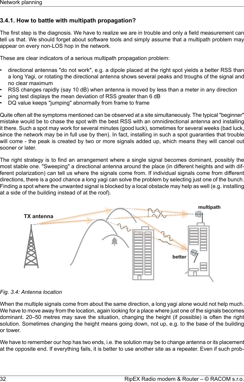 3.4.1. How to battle with multipath propagation?The first step is the diagnosis. We have to realize we are in trouble and only a field measurement cantell us that. We should forget about software tools and simply assume that a multipath problem mayappear on every non-LOS hop in the network.These are clear indicators of a serious multipath propagation problem:• directional antennas &quot;do not work&quot;, e.g. a dipole placed at the right spot yields a better RSS thana long Yagi, or rotating the directional antenna shows several peaks and troughs of the signal andno clear maximum• RSS changes rapidly (say 10 dB) when antenna is moved by less than a meter in any direction• ping test displays the mean deviation of RSS greater than 6 dB• DQ value keeps &quot;jumping&quot; abnormally from frame to frameQuite often all the symptoms mentioned can be observed at a site simultaneously. The typical &quot;beginner&quot;mistake would be to chase the spot with the best RSS with an omnidirectional antenna and installingit there. Such a spot may work for several minutes (good luck), sometimes for several weeks (bad luck,since the network may be in full use by then). In fact, installing in such a spot guaranties that troublewill come - the peak is created by two or more signals added up, which means they will cancel outsooner or later.The right strategy is to find an arrangement where a single signal becomes dominant, possibly themost stable one. &quot;Sweeping&quot; a directional antenna around the place (in different heights and with dif-ferent polarization) can tell us where the signals come from. If individual signals come from differentdirections, there is a good chance a long yagi can solve the problem by selecting just one of the bunch.Finding a spot where the unwanted signal is blocked by a local obstacle may help as well (e.g. installingat a side of the building instead of at the roof).TXantennabettermultipathFig. 3.4: Antenna locationWhen the multiple signals come from about the same direction, a long yagi alone would not help much.We have to move away from the location, again looking for a place where just one of the signals becomesdominant. 20–50 metres may save the situation, changing the height (if possible) is often the rightsolution. Sometimes changing the height means going down, not up, e.g. to the base of the buildingor tower.We have to remember our hop has two ends, i.e. the solution may be to change antenna or its placementat the opposite end. If everything fails, it is better to use another site as a repeater. Even if such prob-RipEX Radio modem &amp; Router – © RACOM s.r.o.32Network planning