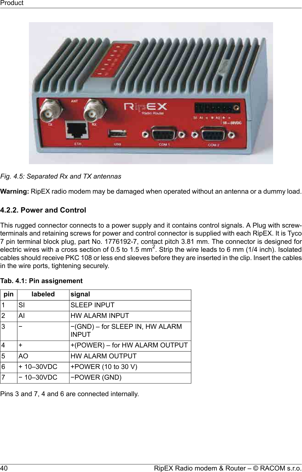 Fig. 4.5: Separated Rx and TX antennasWarning: RipEX radio modem may be damaged when operated without an antenna or a dummy load.4.2.2. Power and ControlThis rugged connector connects to a power supply and it contains control signals. A Plug with screw-terminals and retaining screws for power and control connector is supplied with each RipEX. It is Tyco7 pin terminal block plug, part No. 1776192-7, contact pitch 3.81 mm. The connector is designed forelectric wires with a cross section of 0.5 to 1.5 mm2. Strip the wire leads to 6 mm (1/4 inch). Isolatedcables should receive PKC 108 or less end sleeves before they are inserted in the clip. Insert the cablesin the wire ports, tightening securely.Tab. 4.1: Pin assignementsignallabeledpinSLEEP INPUTSI1HW ALARM INPUTAI2−(GND) – for SLEEP IN, HW ALARMINPUT−3+(POWER) – for HW ALARM OUTPUT+4HW ALARM OUTPUTAO5+POWER (10 to 30 V)+ 10–30VDC6−POWER (GND)− 10–30VDC7Pins 3 and 7, 4 and 6 are connected internally.RipEX Radio modem &amp; Router – © RACOM s.r.o.40Product