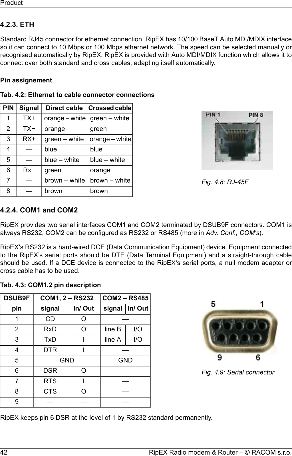 4.2.3. ETHStandard RJ45 connector for ethernet connection. RipEX has 10/100 BaseT Auto MDI/MDIX interfaceso it can connect to 10 Mbps or 100 Mbps ethernet network. The speed can be selected manually orrecognised automatically by RipEX. RipEX is provided with Auto MDI/MDIX function which allows it toconnect over both standard and cross cables, adapting itself automatically.Pin assignementFig. 4.8: RJ-45FTab. 4.2: Ethernet to cable connector connectionsCrossed cableDirect cableSignalPINgreen – whiteorange – whiteTX+1greenorangeTX−2orange – whitegreen – whiteRX+3blueblue—4blue – whiteblue – white—5orangegreenRx−6brown – whitebrown – white—7brownbrown—84.2.4. COM1 and COM2RipEX provides two serial interfaces COM1 and COM2 terminated by DSUB9F connectors. COM1 isalways RS232, COM2 can be configured as RS232 or RS485 (more in Adv. Conf., COM&apos;s).RipEX‘s RS232 is a hard-wired DCE (Data Communication Equipment) device. Equipment connectedto the RipEX’s serial ports should be DTE (Data Terminal Equipment) and a straight-through cableshould be used. If a DCE device is connected to the RipEX‘s serial ports, a null modem adapter orcross cable has to be used.Fig. 4.9: Serial connectorTab. 4.3: COM1,2 pin descriptionCOM2 – RS485COM1, 2 – RS232DSUB9FIn/ OutsignalIn/ Outsignalpin—OCD1I/Oline BORxD2I/Oline AITxD3—IDTR4GNDGND5—ODSR6—IRTS7—OCTS8———9RipEX keeps pin 6 DSR at the level of 1 by RS232 standard permanently.RipEX Radio modem &amp; Router – © RACOM s.r.o.42Product