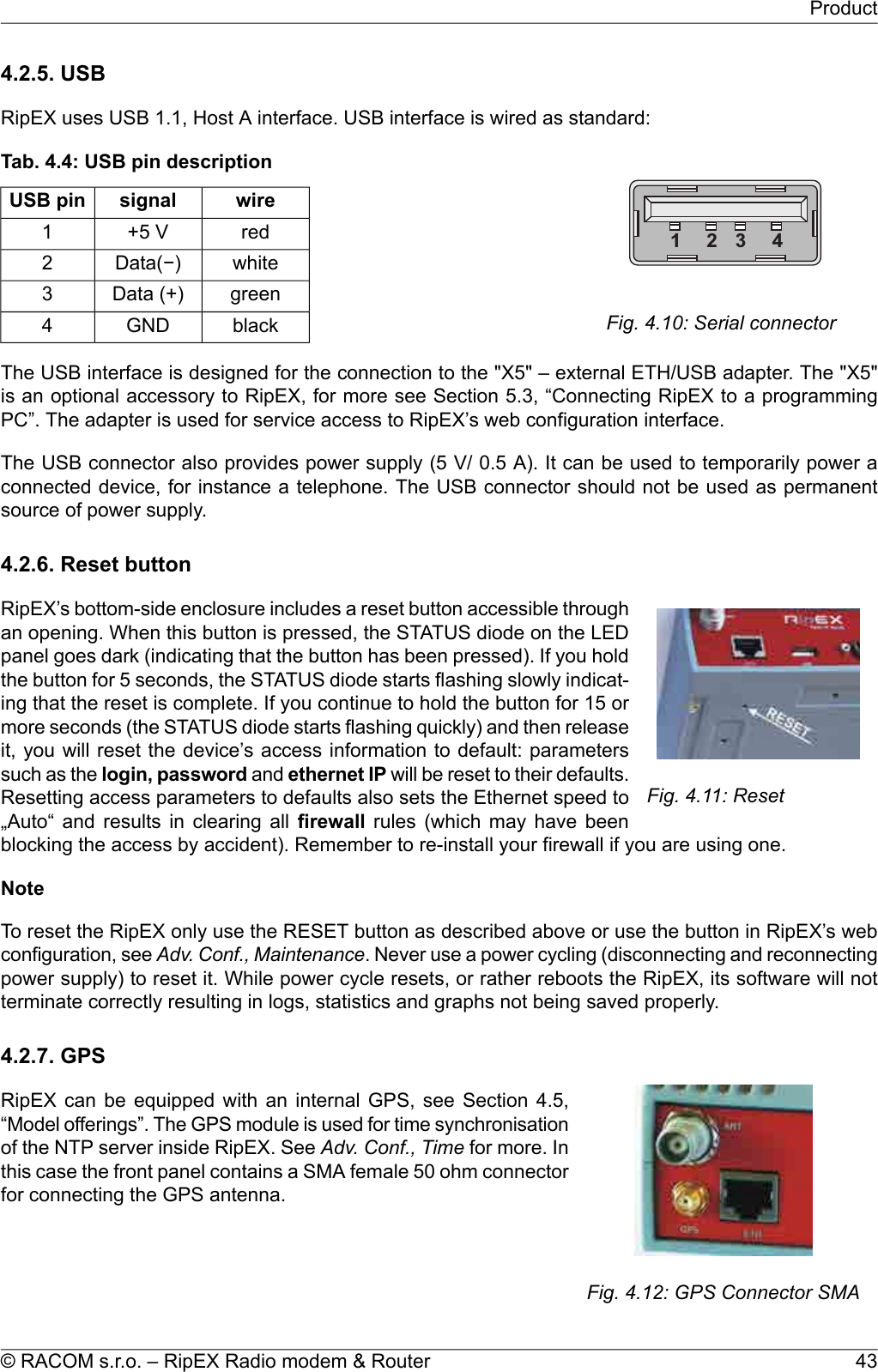 4.2.5. USBRipEX uses USB 1.1, Host A interface. USB interface is wired as standard:1 2 3 4Fig. 4.10: Serial connectorTab. 4.4: USB pin descriptionwiresignalUSB pinred+5 V1whiteData(−)2greenData (+)3blackGND4The USB interface is designed for the connection to the &quot;X5&quot; – external ETH/USB adapter. The &quot;X5&quot;is an optional accessory to RipEX, for more see Section 5.3, “Connecting RipEX to a programmingPC”. The adapter is used for service access to RipEX’s web configuration interface.The USB connector also provides power supply (5 V/ 0.5 A). It can be used to temporarily power aconnected device, for instance a telephone. The USB connector should not be used as permanentsource of power supply.4.2.6. Reset buttonFig. 4.11: ResetRipEX’s bottom-side enclosure includes a reset button accessible throughan opening. When this button is pressed, the STATUS diode on the LEDpanel goes dark (indicating that the button has been pressed). If you holdthe button for 5 seconds, the STATUS diode starts flashing slowly indicat-ing that the reset is complete. If you continue to hold the button for 15 ormore seconds (the STATUS diode starts flashing quickly) and then releaseit, you will reset the device’s access information to default: parameterssuch as the login, password and ethernet IP will be reset to their defaults.Resetting access parameters to defaults also sets the Ethernet speed to„Auto“ and results in clearing all firewall rules (which may have beenblocking the access by accident). Remember to re-install your firewall if you are using one.NoteTo reset the RipEX only use the RESET button as described above or use the button in RipEX’s webconfiguration, see Adv. Conf., Maintenance. Never use a power cycling (disconnecting and reconnectingpower supply) to reset it. While power cycle resets, or rather reboots the RipEX, its software will notterminate correctly resulting in logs, statistics and graphs not being saved properly.4.2.7. GPSFig. 4.12: GPS Connector SMARipEX can be equipped with an internal GPS, see Section 4.5,“Model offerings”. The GPS module is used for time synchronisationof the NTP server inside RipEX. See Adv. Conf., Time for more. Inthis case the front panel contains a SMA female 50 ohm connectorfor connecting the GPS antenna.43© RACOM s.r.o. – RipEX Radio modem &amp; RouterProduct