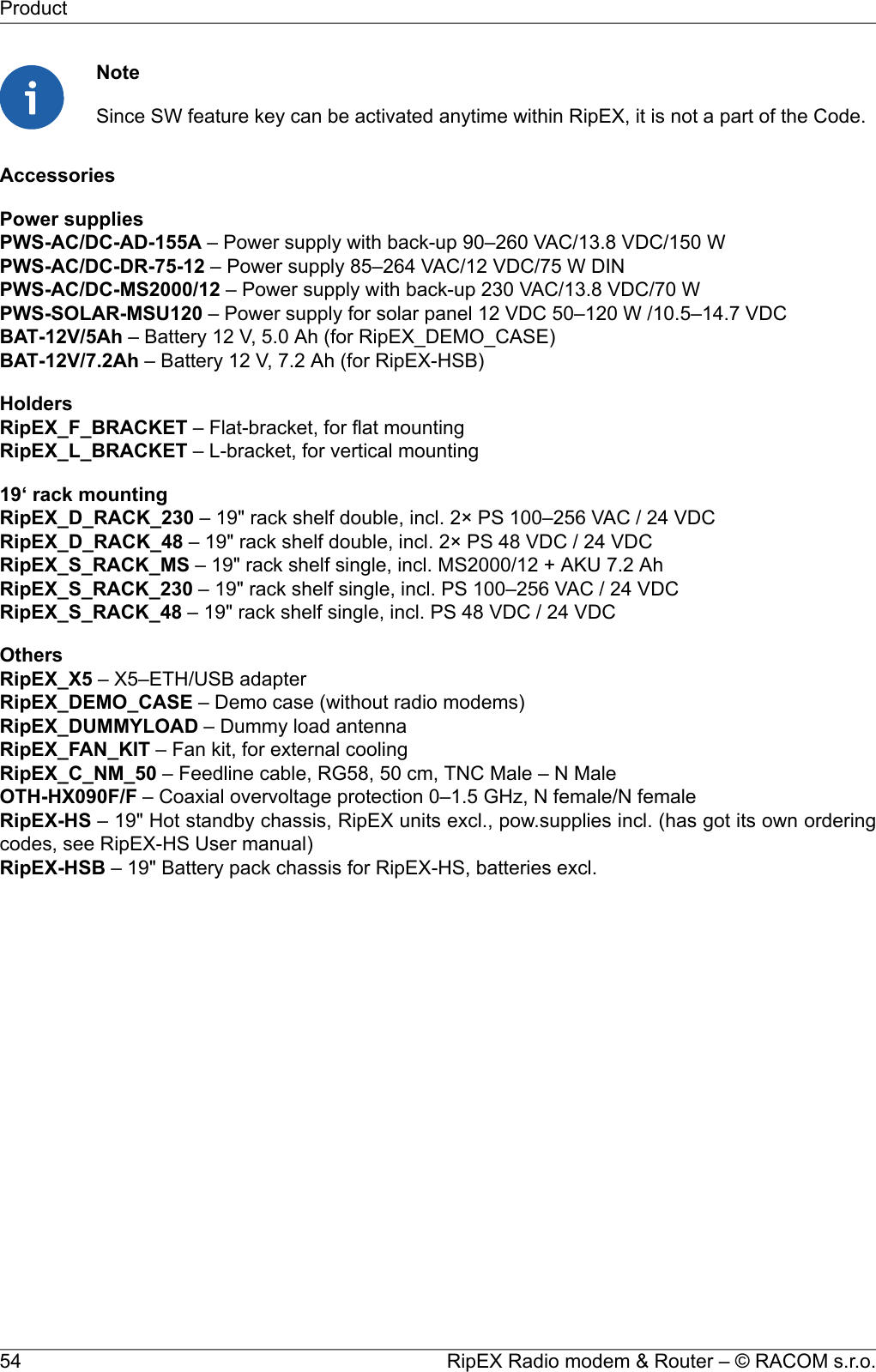 NoteSince SW feature key can be activated anytime within RipEX, it is not a part of the Code.AccessoriesPower suppliesPWS-AC/DC-AD-155A – Power supply with back-up 90–260 VAC/13.8 VDC/150 WPWS-AC/DC-DR-75-12 – Power supply 85–264 VAC/12 VDC/75 W DINPWS-AC/DC-MS2000/12 – Power supply with back-up 230 VAC/13.8 VDC/70 WPWS-SOLAR-MSU120 – Power supply for solar panel 12 VDC 50–120 W /10.5–14.7 VDCBAT-12V/5Ah – Battery 12 V, 5.0 Ah (for RipEX_DEMO_CASE)BAT-12V/7.2Ah – Battery 12 V, 7.2 Ah (for RipEX-HSB)HoldersRipEX_F_BRACKET – Flat-bracket, for flat mountingRipEX_L_BRACKET – L-bracket, for vertical mounting19‘ rack mountingRipEX_D_RACK_230 – 19&quot; rack shelf double, incl. 2× PS 100–256 VAC / 24 VDCRipEX_D_RACK_48 – 19&quot; rack shelf double, incl. 2× PS 48 VDC / 24 VDCRipEX_S_RACK_MS – 19&quot; rack shelf single, incl. MS2000/12 + AKU 7.2 AhRipEX_S_RACK_230 – 19&quot; rack shelf single, incl. PS 100–256 VAC / 24 VDCRipEX_S_RACK_48 – 19&quot; rack shelf single, incl. PS 48 VDC / 24 VDCOthersRipEX_X5 – X5–ETH/USB adapterRipEX_DEMO_CASE – Demo case (without radio modems)RipEX_DUMMYLOAD – Dummy load antennaRipEX_FAN_KIT – Fan kit, for external coolingRipEX_C_NM_50 – Feedline cable, RG58, 50 cm, TNC Male – N MaleOTH-HX090F/F – Coaxial overvoltage protection 0–1.5 GHz, N female/N femaleRipEX-HS – 19&quot; Hot standby chassis, RipEX units excl., pow.supplies incl. (has got its own orderingcodes, see RipEX-HS User manual)RipEX-HSB – 19&quot; Battery pack chassis for RipEX-HS, batteries excl.RipEX Radio modem &amp; Router – © RACOM s.r.o.54Product