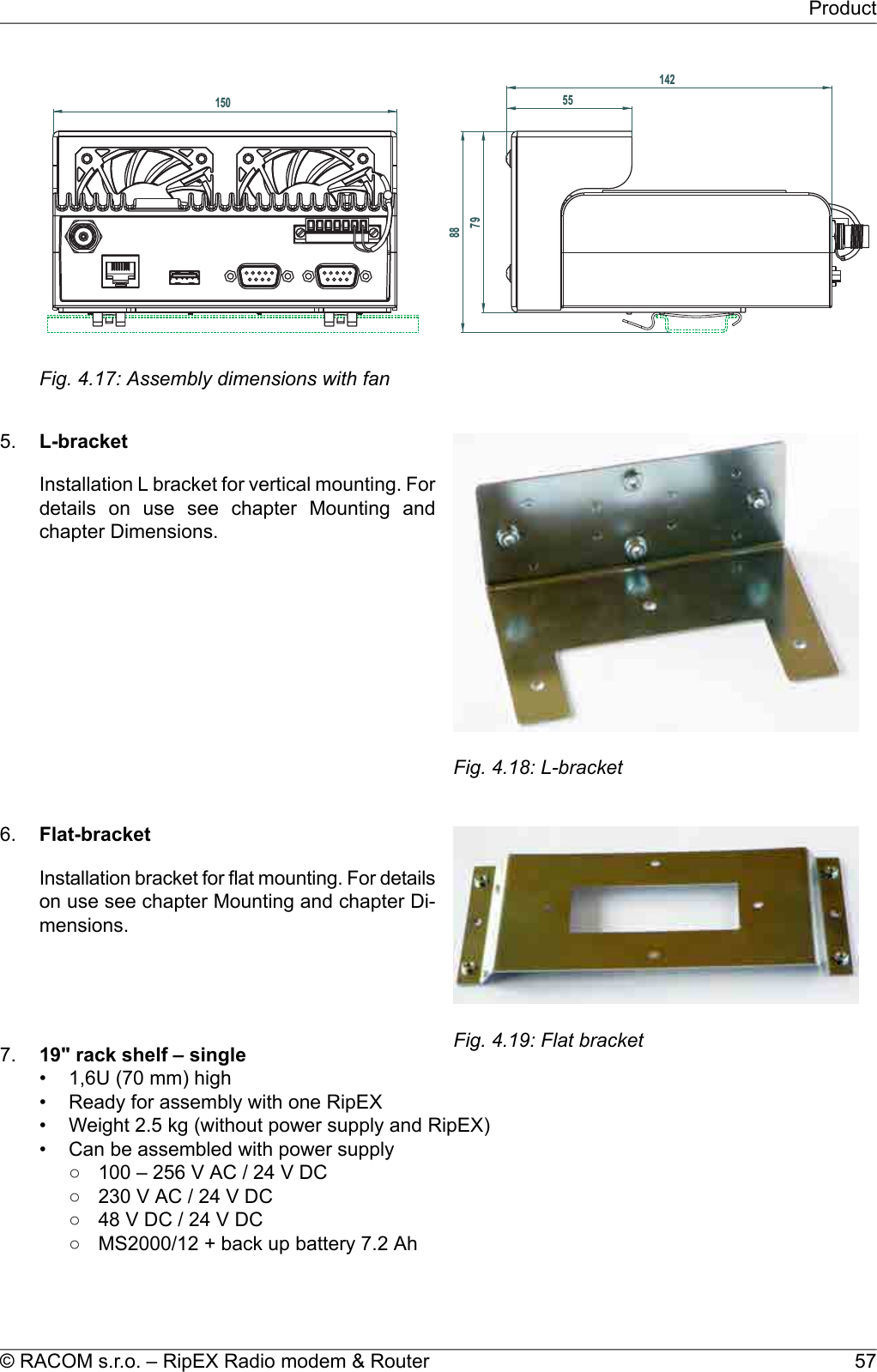 150881427955Fig. 4.17: Assembly dimensions with fan5.Fig. 4.18: L-bracketL-bracketInstallation L bracket for vertical mounting. Fordetails on use see chapter Mounting andchapter Dimensions.6.Fig. 4.19: Flat bracketFlat-bracketInstallation bracket for flat mounting. For detailson use see chapter Mounting and chapter Di-mensions.7. 19&quot; rack shelf – single• 1,6U (70 mm) high• Ready for assembly with one RipEX• Weight 2.5 kg (without power supply and RipEX)• Can be assembled with power supply○ 100 – 256 V AC / 24 V DC○ 230 V AC / 24 V DC○ 48 V DC / 24 V DC○ MS2000/12 + back up battery 7.2 Ah57© RACOM s.r.o. – RipEX Radio modem &amp; RouterProduct