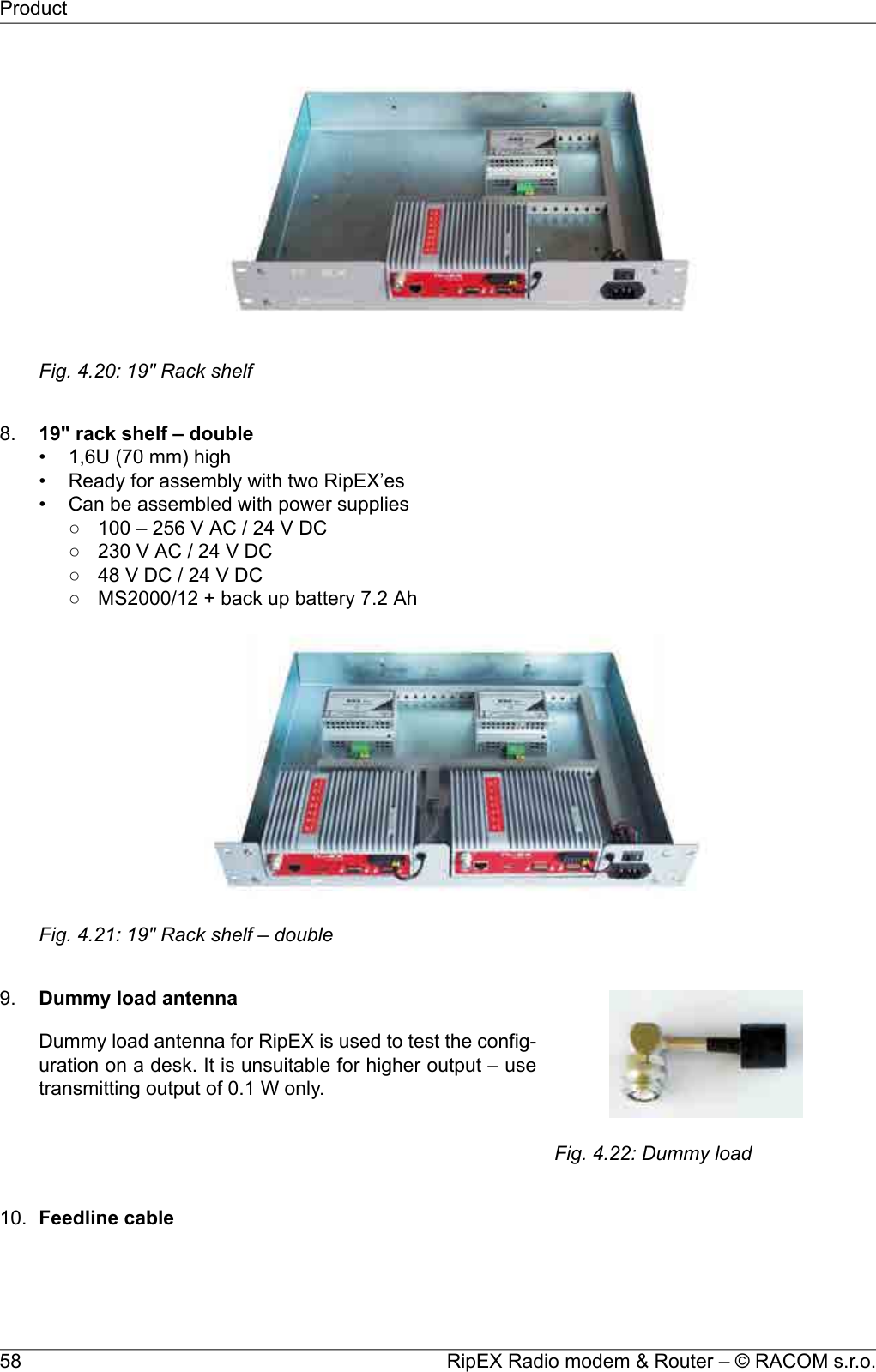 Fig. 4.20: 19&quot; Rack shelf8. 19&quot; rack shelf – double• 1,6U (70 mm) high• Ready for assembly with two RipEX’es• Can be assembled with power supplies○ 100 – 256 V AC / 24 V DC○ 230 V AC / 24 V DC○ 48 V DC / 24 V DC○ MS2000/12 + back up battery 7.2 AhFig. 4.21: 19&quot; Rack shelf – double9.Fig. 4.22: Dummy loadDummy load antennaDummy load antenna for RipEX is used to test the config-uration on a desk. It is unsuitable for higher output – usetransmitting output of 0.1 W only.10. Feedline cableRipEX Radio modem &amp; Router – © RACOM s.r.o.58Product