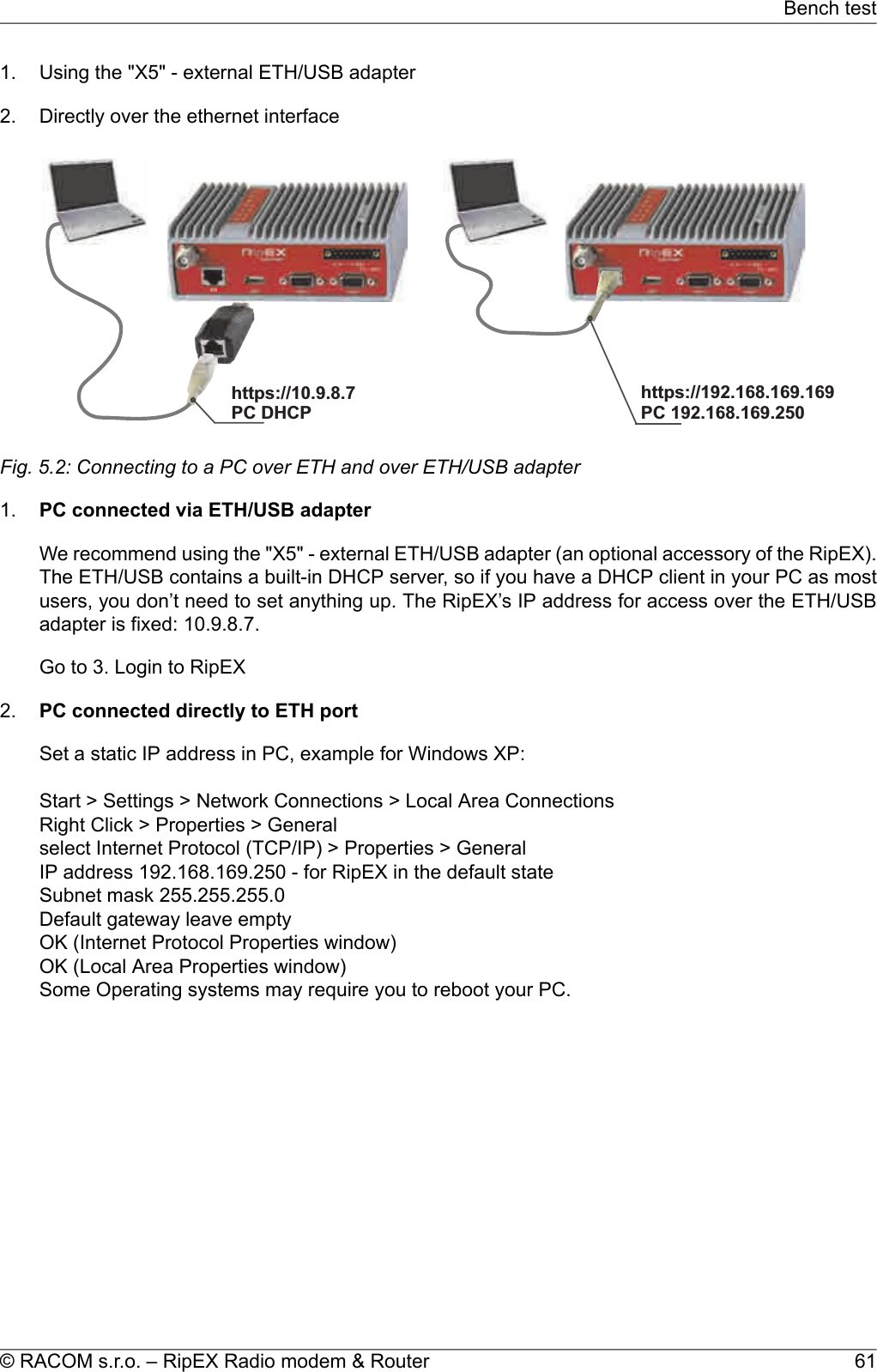 1. Using the &quot;X5&quot; - external ETH/USB adapter2. Directly over the ethernet interfacehttps://192.168.169.169PC192.168.169.250https://10.9.8.7PCDHCPFig. 5.2: Connecting to a PC over ETH and over ETH/USB adapter1. PC connected via ETH/USB adapterWe recommend using the &quot;X5&quot; - external ETH/USB adapter (an optional accessory of the RipEX).The ETH/USB contains a built-in DHCP server, so if you have a DHCP client in your PC as mostusers, you don’t need to set anything up. The RipEX’s IP address for access over the ETH/USBadapter is fixed: 10.9.8.7.Go to 3. Login to RipEX2. PC connected directly to ETH portSet a static IP address in PC, example for Windows XP:Start &gt; Settings &gt; Network Connections &gt; Local Area ConnectionsRight Click &gt; Properties &gt; Generalselect Internet Protocol (TCP/IP) &gt; Properties &gt; GeneralIP address 192.168.169.250 - for RipEX in the default stateSubnet mask 255.255.255.0Default gateway leave emptyOK (Internet Protocol Properties window)OK (Local Area Properties window)Some Operating systems may require you to reboot your PC.61© RACOM s.r.o. – RipEX Radio modem &amp; RouterBench test