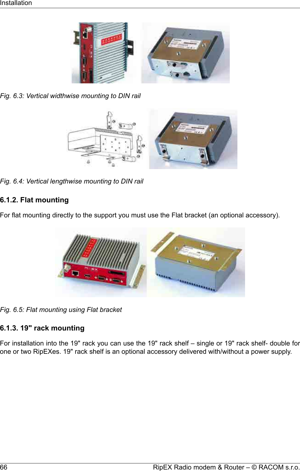 Fig. 6.3: Vertical widthwise mounting to DIN railFig. 6.4: Vertical lengthwise mounting to DIN rail6.1.2. Flat mountingFor flat mounting directly to the support you must use the Flat bracket (an optional accessory).Fig. 6.5: Flat mounting using Flat bracket6.1.3. 19&quot; rack mountingFor installation into the 19&quot; rack you can use the 19&quot; rack shelf – single or 19&quot; rack shelf- double forone or two RipEXes. 19&quot; rack shelf is an optional accessory delivered with/without a power supply.RipEX Radio modem &amp; Router – © RACOM s.r.o.66Installation