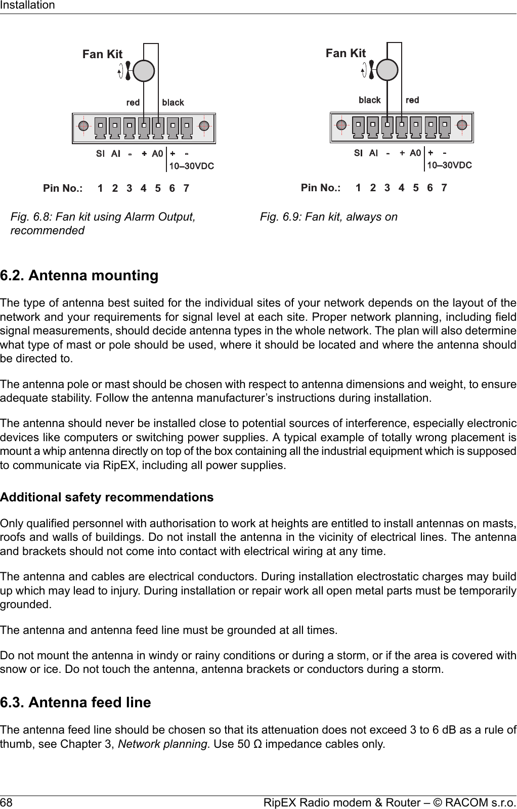 1 2 3 4 5 6PinNo.: 7SI AI - + A0 +-red black10–30VDCFanKitFig. 6.8: Fan kit using Alarm Output,recommendedredblack1 2 3 4 5 6PinNo.: 7SI AI - + A0 +-10–30VDCFanKitFig. 6.9: Fan kit, always on6.2. Antenna mountingThe type of antenna best suited for the individual sites of your network depends on the layout of thenetwork and your requirements for signal level at each site. Proper network planning, including fieldsignal measurements, should decide antenna types in the whole network. The plan will also determinewhat type of mast or pole should be used, where it should be located and where the antenna shouldbe directed to.The antenna pole or mast should be chosen with respect to antenna dimensions and weight, to ensureadequate stability. Follow the antenna manufacturer’s instructions during installation.The antenna should never be installed close to potential sources of interference, especially electronicdevices like computers or switching power supplies. A typical example of totally wrong placement ismount a whip antenna directly on top of the box containing all the industrial equipment which is supposedto communicate via RipEX, including all power supplies.Additional safety recommendationsOnly qualified personnel with authorisation to work at heights are entitled to install antennas on masts,roofs and walls of buildings. Do not install the antenna in the vicinity of electrical lines. The antennaand brackets should not come into contact with electrical wiring at any time.The antenna and cables are electrical conductors. During installation electrostatic charges may buildup which may lead to injury. During installation or repair work all open metal parts must be temporarilygrounded.The antenna and antenna feed line must be grounded at all times.Do not mount the antenna in windy or rainy conditions or during a storm, or if the area is covered withsnow or ice. Do not touch the antenna, antenna brackets or conductors during a storm.6.3. Antenna feed lineThe antenna feed line should be chosen so that its attenuation does not exceed 3 to 6 dB as a rule ofthumb, see Chapter 3, Network planning. Use 50 Ω impedance cables only.RipEX Radio modem &amp; Router – © RACOM s.r.o.68Installation