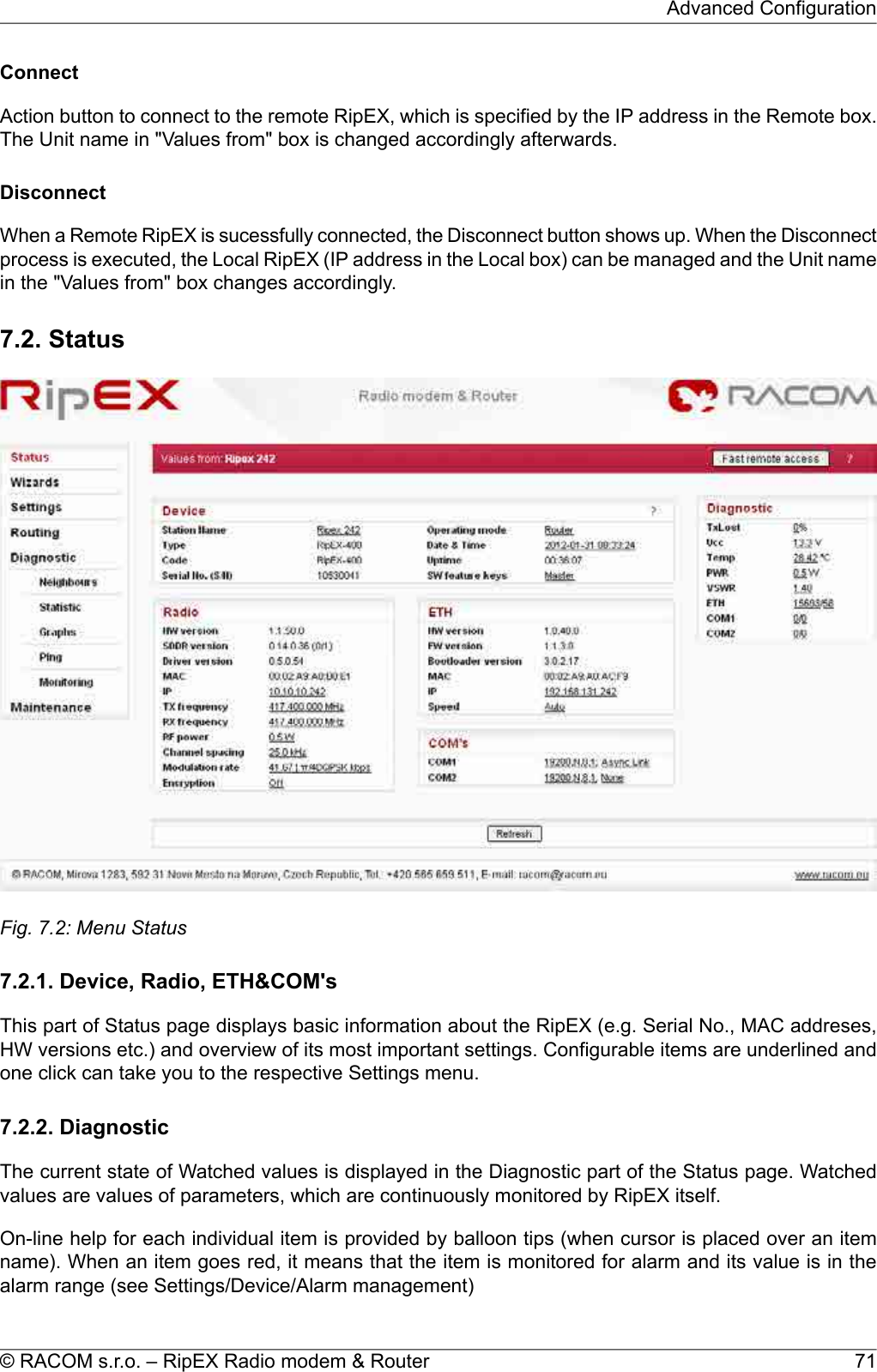 ConnectAction button to connect to the remote RipEX, which is specified by the IP address in the Remote box.The Unit name in &quot;Values from&quot; box is changed accordingly afterwards.DisconnectWhen a Remote RipEX is sucessfully connected, the Disconnect button shows up. When the Disconnectprocess is executed, the Local RipEX (IP address in the Local box) can be managed and the Unit namein the &quot;Values from&quot; box changes accordingly.7.2. StatusFig. 7.2: Menu Status7.2.1. Device, Radio, ETH&amp;COM&apos;sThis part of Status page displays basic information about the RipEX (e.g. Serial No., MAC addreses,HW versions etc.) and overview of its most important settings. Configurable items are underlined andone click can take you to the respective Settings menu.7.2.2. DiagnosticThe current state of Watched values is displayed in the Diagnostic part of the Status page. Watchedvalues are values of parameters, which are continuously monitored by RipEX itself.On-line help for each individual item is provided by balloon tips (when cursor is placed over an itemname). When an item goes red, it means that the item is monitored for alarm and its value is in thealarm range (see Settings/Device/Alarm management)71© RACOM s.r.o. – RipEX Radio modem &amp; RouterAdvanced Configuration