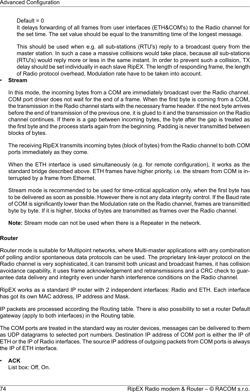 Default = 0It delays forwarding of all frames from user interfaces (ETH&amp;COM&apos;s) to the Radio channel forthe set time. The set value should be equal to the transmitting time of the longest message.This should be used when e.g. all sub-stations (RTU&apos;s) reply to a broadcast query from themaster station. In such a case a massive collisions would take place, because all sub-stations(RTU&apos;s) would reply more or less in the same instant. In order to prevent such a collision, TXdelay should be set individually in each slave RipEX. The length of responding frame, the lengthof Radio protocol overhead, Modulation rate have to be taken into account.•StreamIn this mode, the incoming bytes from a COM are immediately broadcast over the Radio channel.COM port driver does not wait for the end of a frame. When the first byte is coming from a COM,the transmission in the Radio channel starts with the necessary frame header. If the next byte arrivesbefore the end of transmission of the previous one, it is glued to it and the transmission on the Radiochannel continues. If there is a gap between incoming bytes, the byte after the gap is treated asthe first byte and the process starts again from the beginning. Padding is never transmitted betweenblocks of bytes.The receiving RipEX transmits incoming bytes (block of bytes) from the Radio channel to both COMports immediately as they come.When the ETH interface is used simultaneously (e.g. for remote configuration), it works as thestandard bridge described above. ETH frames have higher priority, i.e. the stream from COM is in-terrupted by a frame from Ethernet.Stream mode is recommended to be used for time-critical application only, when the first byte hasto be delivered as soon as possible. However there is not any data integrity control. If the Baud rateof COM is significantly lower than the Modulation rate on the Radio channel, frames are transmittedbyte by byte. If it is higher, blocks of bytes are transmitted as frames over the Radio channel.Note: Stream mode can not be used when there is a Repeater in the network.RouterRouter mode is suitable for Multipoint networks, where Multi-master applications with any combinationof polling and/or spontaneous data protocols can be used. The proprietary link-layer protocol on theRadio channel is very sophisticated, it can transmit both unicast and broadcast frames, it has collisionavoidance capability, it uses frame acknowledgement and retransmissions and a CRC check to guar-antee data delivery and integrity even under harsh interference conditions on the Radio channel.RipEX works as a standard IP router with 2 independent interfaces: Radio and ETH. Each interfacehas got its own MAC address, IP address and Mask.IP packets are processed according the Routing table. There is also possibility to set a router Defaultgateway (apply to both interfaces) in the Routing table.The COM ports are treated in the standard way as router devices, messages can be delivered to themas UDP datagrams to selected port numbers. Destination IP address of COM port is either the IP ofETH or the IP of Radio interfaces. The source IP address of outgoing packets from COM ports is alwaysthe IP of ETH interface.•ACKList box: Off, On.RipEX Radio modem &amp; Router – © RACOM s.r.o.74Advanced Configuration