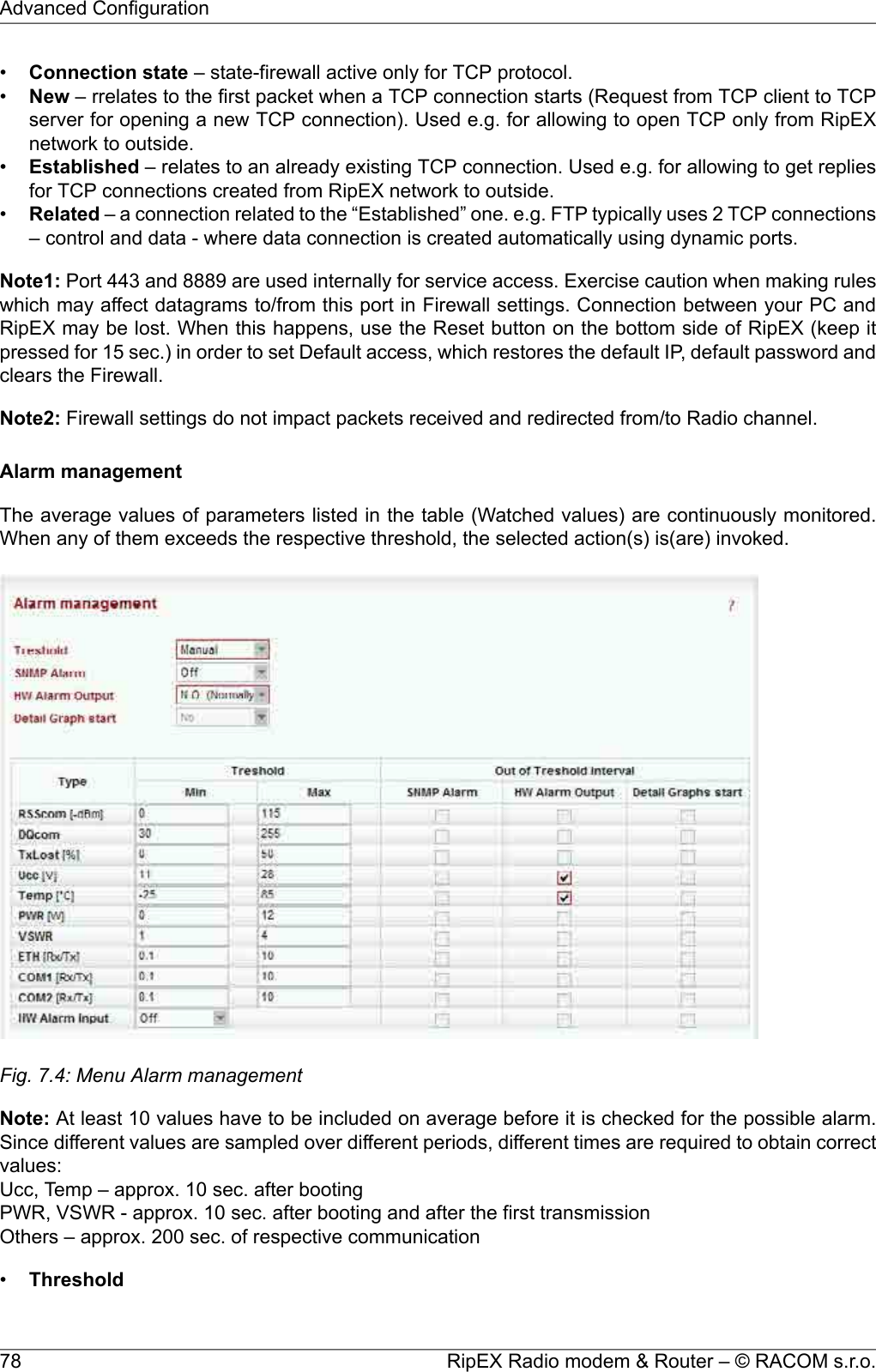 •Connection state – state-firewall active only for TCP protocol.•New – rrelates to the first packet when a TCP connection starts (Request from TCP client to TCPserver for opening a new TCP connection). Used e.g. for allowing to open TCP only from RipEXnetwork to outside.•Established – relates to an already existing TCP connection. Used e.g. for allowing to get repliesfor TCP connections created from RipEX network to outside.•Related – a connection related to the “Established” one. e.g. FTP typically uses 2 TCP connections– control and data - where data connection is created automatically using dynamic ports.Note1: Port 443 and 8889 are used internally for service access. Exercise caution when making ruleswhich may affect datagrams to/from this port in Firewall settings. Connection between your PC andRipEX may be lost. When this happens, use the Reset button on the bottom side of RipEX (keep itpressed for 15 sec.) in order to set Default access, which restores the default IP, default password andclears the Firewall.Note2: Firewall settings do not impact packets received and redirected from/to Radio channel.Alarm managementThe average values of parameters listed in the table (Watched values) are continuously monitored.When any of them exceeds the respective threshold, the selected action(s) is(are) invoked.Fig. 7.4: Menu Alarm managementNote: At least 10 values have to be included on average before it is checked for the possible alarm.Since different values are sampled over different periods, different times are required to obtain correctvalues:Ucc, Temp – approx. 10 sec. after bootingPWR, VSWR - approx. 10 sec. after booting and after the first transmissionOthers – approx. 200 sec. of respective communication•ThresholdRipEX Radio modem &amp; Router – © RACOM s.r.o.78Advanced Configuration