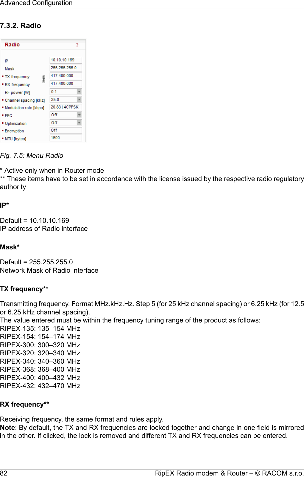 7.3.2. RadioFig. 7.5: Menu Radio* Active only when in Router mode** These items have to be set in accordance with the license issued by the respective radio regulatoryauthorityIP*Default = 10.10.10.169IP address of Radio interfaceMask*Default = 255.255.255.0Network Mask of Radio interfaceTX frequency**Transmitting frequency. Format MHz.kHz.Hz. Step 5 (for 25 kHz channel spacing) or 6.25 kHz (for 12.5or 6.25 kHz channel spacing).The value entered must be within the frequency tuning range of the product as follows:RIPEX-135: 135–154 MHzRIPEX-154: 154–174 MHzRIPEX-300: 300–320 MHzRIPEX-320: 320–340 MHzRIPEX-340: 340–360 MHzRIPEX-368: 368–400 MHzRIPEX-400: 400–432 MHzRIPEX-432: 432–470 MHzRX frequency**Receiving frequency, the same format and rules apply.Note: By default, the TX and RX frequencies are locked together and change in one field is mirroredin the other. If clicked, the lock is removed and different TX and RX frequencies can be entered.RipEX Radio modem &amp; Router – © RACOM s.r.o.82Advanced Configuration