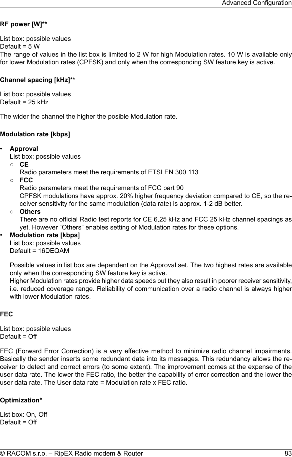 RF power [W]**List box: possible valuesDefault = 5 WThe range of values in the list box is limited to 2 W for high Modulation rates. 10 W is available onlyfor lower Modulation rates (CPFSK) and only when the corresponding SW feature key is active.Channel spacing [kHz]**List box: possible valuesDefault = 25 kHzThe wider the channel the higher the posible Modulation rate.Modulation rate [kbps]•ApprovalList box: possible values○CERadio parameters meet the requirements of ETSI EN 300 113○FCCRadio parameters meet the requirements of FCC part 90CPFSK modulations have approx. 20% higher frequency deviation compared to CE, so the re-ceiver sensitivity for the same modulation (data rate) is approx. 1-2 dB better.○OthersThere are no official Radio test reports for CE 6,25 kHz and FCC 25 kHz channel spacings asyet. However “Others” enables setting of Modulation rates for these options.•Modulation rate [kbps]List box: possible valuesDefault = 16DEQAMPossible values in list box are dependent on the Approval set. The two highest rates are availableonly when the corresponding SW feature key is active.Higher Modulation rates provide higher data speeds but they also result in poorer receiver sensitivity,i.e. reduced coverage range. Reliability of communication over a radio channel is always higherwith lower Modulation rates.FECList box: possible valuesDefault = OffFEC (Forward Error Correction) is a very effective method to minimize radio channel impairments.Basically the sender inserts some redundant data into its messages. This redundancy allows the re-ceiver to detect and correct errors (to some extent). The improvement comes at the expense of theuser data rate. The lower the FEC ratio, the better the capability of error correction and the lower theuser data rate. The User data rate = Modulation rate x FEC ratio.Optimization*List box: On, OffDefault = Off83© RACOM s.r.o. – RipEX Radio modem &amp; RouterAdvanced Configuration