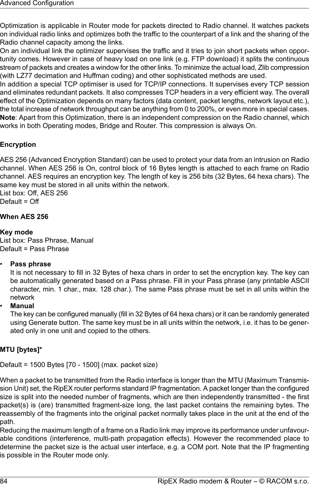 Optimization is applicable in Router mode for packets directed to Radio channel. It watches packetson individual radio links and optimizes both the traffic to the counterpart of a link and the sharing of theRadio channel capacity among the links.On an individual link the optimizer supervises the traffic and it tries to join short packets when oppor-tunity comes. However in case of heavy load on one link (e.g. FTP download) it splits the continuousstream of packets and creates a window for the other links. To minimize the actual load, Zlib compression(with LZ77 decimation and Huffman coding) and other sophisticated methods are used.In addition a special TCP optimiser is used for TCP/IP connections. It supervises every TCP sessionand eliminates redundant packets. It also compresses TCP headers in a very efficient way. The overalleffect of the Optimization depends on many factors (data content, packet lengths, network layout etc.),the total increase of network throughput can be anything from 0 to 200%, or even more in special cases.Note: Apart from this Optimization, there is an independent compression on the Radio channel, whichworks in both Operating modes, Bridge and Router. This compression is always On.EncryptionAES 256 (Advanced Encryption Standard) can be used to protect your data from an intrusion on Radiochannel. When AES 256 is On, control block of 16 Bytes length is attached to each frame on Radiochannel. AES requires an encryption key. The length of key is 256 bits (32 Bytes, 64 hexa chars). Thesame key must be stored in all units within the network.List box: Off, AES 256Default = OffWhen AES 256Key modeList box: Pass Phrase, ManualDefault = Pass Phrase•Pass phraseIt is not necessary to fill in 32 Bytes of hexa chars in order to set the encryption key. The key canbe automatically generated based on a Pass phrase. Fill in your Pass phrase (any printable ASCIIcharacter, min. 1 char., max. 128 char.). The same Pass phrase must be set in all units within thenetwork•ManualThe key can be configured manually (fill in 32 Bytes of 64 hexa chars) or it can be randomly generatedusing Generate button. The same key must be in all units within the network, i.e. it has to be gener-ated only in one unit and copied to the others.MTU [bytes]*Default = 1500 Bytes [70 - 1500] (max. packet size)When a packet to be transmitted from the Radio interface is longer than the MTU (Maximum Transmis-sion Unit) set, the RipEX router performs standard IP fragmentation. A packet longer than the configuredsize is split into the needed number of fragments, which are then independently transmitted - the firstpacket(s) is (are) transmitted fragment-size long, the last packet contains the remaining bytes. Thereassembly of the fragments into the original packet normally takes place in the unit at the end of thepath.Reducing the maximum length of a frame on a Radio link may improve its performance under unfavour-able conditions (interference, multi-path propagation effects). However the recommended place todetermine the packet size is the actual user interface, e.g. a COM port. Note that the IP fragmentingis possible in the Router mode only.RipEX Radio modem &amp; Router – © RACOM s.r.o.84Advanced Configuration