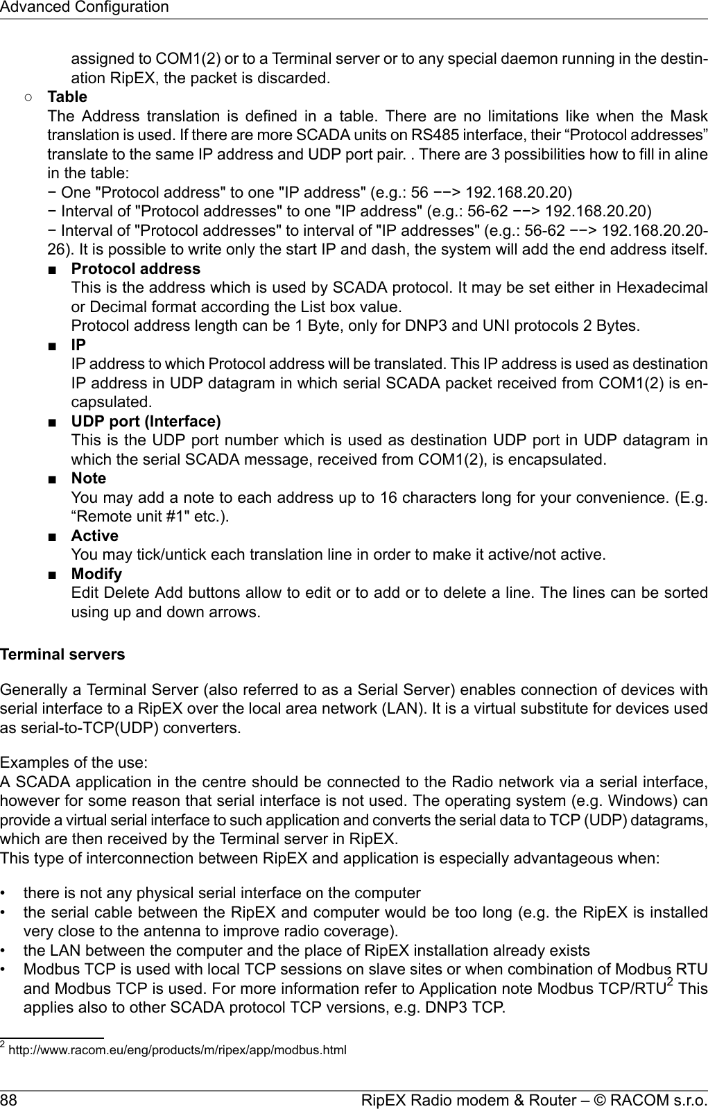 assigned to COM1(2) or to a Terminal server or to any special daemon running in the destin-ation RipEX, the packet is discarded.○TableThe Address translation is defined in a table. There are no limitations like when the Masktranslation is used. If there are more SCADA units on RS485 interface, their “Protocol addresses”translate to the same IP address and UDP port pair. . There are 3 possibilities how to fill in alinein the table:− One &quot;Protocol address&quot; to one &quot;IP address&quot; (e.g.: 56 −−&gt; 192.168.20.20)− Interval of &quot;Protocol addresses&quot; to one &quot;IP address&quot; (e.g.: 56-62 −−&gt; 192.168.20.20)− Interval of &quot;Protocol addresses&quot; to interval of &quot;IP addresses&quot; (e.g.: 56-62 −−&gt; 192.168.20.20-26). It is possible to write only the start IP and dash, the system will add the end address itself.■Protocol addressThis is the address which is used by SCADA protocol. It may be set either in Hexadecimalor Decimal format according the List box value.Protocol address length can be 1 Byte, only for DNP3 and UNI protocols 2 Bytes.■IPIP address to which Protocol address will be translated. This IP address is used as destinationIP address in UDP datagram in which serial SCADA packet received from COM1(2) is en-capsulated.■UDP port (Interface)This is the UDP port number which is used as destination UDP port in UDP datagram inwhich the serial SCADA message, received from COM1(2), is encapsulated.■NoteYou may add a note to each address up to 16 characters long for your convenience. (E.g.“Remote unit #1&quot; etc.).■ActiveYou may tick/untick each translation line in order to make it active/not active.■ModifyEdit Delete Add buttons allow to edit or to add or to delete a line. The lines can be sortedusing up and down arrows.Terminal serversGenerally a Terminal Server (also referred to as a Serial Server) enables connection of devices withserial interface to a RipEX over the local area network (LAN). It is a virtual substitute for devices usedas serial-to-TCP(UDP) converters.Examples of the use:A SCADA application in the centre should be connected to the Radio network via a serial interface,however for some reason that serial interface is not used. The operating system (e.g. Windows) canprovide a virtual serial interface to such application and converts the serial data to TCP (UDP) datagrams,which are then received by the Terminal server in RipEX.This type of interconnection between RipEX and application is especially advantageous when:• there is not any physical serial interface on the computer• the serial cable between the RipEX and computer would be too long (e.g. the RipEX is installedvery close to the antenna to improve radio coverage).• the LAN between the computer and the place of RipEX installation already exists• Modbus TCP is used with local TCP sessions on slave sites or when combination of Modbus RTUand Modbus TCP is used. For more information refer to Application note Modbus TCP/RTU2Thisapplies also to other SCADA protocol TCP versions, e.g. DNP3 TCP.2http://www.racom.eu/eng/products/m/ripex/app/modbus.htmlRipEX Radio modem &amp; Router – © RACOM s.r.o.88Advanced Configuration