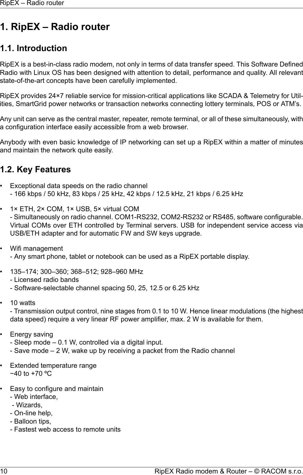 1. RipEX – Radio router1.1. IntroductionRipEX is a best-in-class radio modem, not only in terms of data transfer speed. This Software DefinedRadio with Linux OS has been designed with attention to detail, performance and quality. All relevantstate-of-the-art concepts have been carefully implemented.RipEX provides 24×7 reliable service for mission-critical applications like SCADA &amp; Telemetry for Util-ities, SmartGrid power networks or transaction networks connecting lottery terminals, POS or ATM’s.Any unit can serve as the central master, repeater, remote terminal, or all of these simultaneously, witha configuration interface easily accessible from a web browser.Anybody with even basic knowledge of IP networking can set up a RipEX within a matter of minutesand maintain the network quite easily.1.2. Key Features• Exceptional data speeds on the radio channel- 166 kbps / 50 kHz, 83 kbps / 25 kHz, 42 kbps / 12.5 kHz, 21 kbps / 6.25 kHz• 1× ETH, 2× COM, 1× USB, 5× virtual COM- Simultaneously on radio channel. COM1-RS232, COM2-RS232 or RS485, software configurable.Virtual COMs over ETH controlled by Terminal servers. USB for independent service access viaUSB/ETH adapter and for automatic FW and SW keys upgrade.• Wifi management- Any smart phone, tablet or notebook can be used as a RipEX portable display.• 135–174; 300–360; 368–512; 928–960 MHz- Licensed radio bands- Software-selectable channel spacing 50, 25, 12.5 or 6.25 kHz• 10 watts- Transmission output control, nine stages from 0.1 to 10 W. Hence linear modulations (the highestdata speed) require a very linear RF power amplifier, max. 2 W is available for them.• Energy saving- Sleep mode – 0.1 W, controlled via a digital input.- Save mode – 2 W, wake up by receiving a packet from the Radio channel• Extended temperature range−40 to +70 ºC• Easy to configure and maintain- Web interface,- Wizards,- On-line help,- Balloon tips,- Fastest web access to remote unitsRipEX Radio modem &amp; Router – © RACOM s.r.o.10RipEX – Radio router