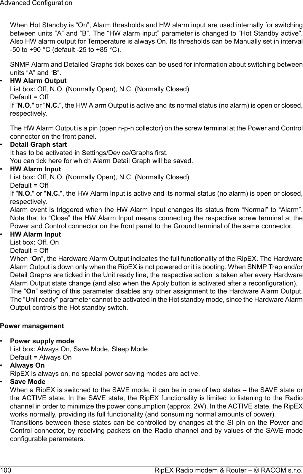 When Hot Standby is “On”, Alarm thresholds and HW alarm input are used internally for switchingbetween units “A” and “B”. The “HW alarm input” parameter is changed to “Hot Standby active”.Also HW alarm output for Temperature is always On. Its thresholds can be Manually set in interval-50 to +90 °C (default -25 to +85 °C).SNMP Alarm and Detailed Graphs tick boxes can be used for information about switching betweenunits “A” and “B”.•HW Alarm OutputList box: Off, N.O. (Normally Open), N.C. (Normally Closed)Default = OffIf &quot;N.O.&quot; or &quot;N.C.&quot;, the HW Alarm Output is active and its normal status (no alarm) is open or closed,respectively.The HW Alarm Output is a pin (open n-p-n collector) on the screw terminal at the Power and Controlconnector on the front panel.•Detail Graph startIt has to be activated in Settings/Device/Graphs first.You can tick here for which Alarm Detail Graph will be saved.•HW Alarm InputList box: Off, N.O. (Normally Open), N.C. (Normally Closed)Default = OffIf &quot;N.O.&quot; or &quot;N.C.&quot;, the HW Alarm Input is active and its normal status (no alarm) is open or closed,respectively.Alarm event is triggered when the HW Alarm Input changes its status from “Normal” to “Alarm”.Note that to “Close” the HW Alarm Input means connecting the respective screw terminal at thePower and Control connector on the front panel to the Ground terminal of the same connector.•HW Alarm InputList box: Off, OnDefault = OffWhen “On”, the Hardware Alarm Output indicates the full functionality of the RipEX. The HardwareAlarm Output is down only when the RipEX is not powered or it is booting. When SNMP Trap and/orDetail Graphs are ticked in the Unit ready line, the respective action is taken after every HardwareAlarm Output state change (and also when the Apply button is activated after a reconfiguration).The “On” setting of this parameter disables any other assignment to the Hardware Alarm Output.The “Unit ready” parameter cannot be activated in the Hot standby mode, since the Hardware AlarmOutput controls the Hot standby switch.Power management•Power supply modeList box: Always On, Save Mode, Sleep ModeDefault = Always On•Always OnRipEX is always on, no special power saving modes are active.•Save ModeWhen a RipEX is switched to the SAVE mode, it can be in one of two states – the SAVE state orthe ACTIVE state. In the SAVE state, the RipEX functionality is limited to listening to the Radiochannel in order to minimize the power consumption (approx. 2W). In the ACTIVE state, the RipEXworks normally, providing its full functionality (and consuming normal amounts of power).Transitions between these states can be controlled by changes at the SI pin on the Power andControl connector, by receiving packets on the Radio channel and by values of the SAVE modeconfigurable parameters.RipEX Radio modem &amp; Router – © RACOM s.r.o.100Advanced Configuration