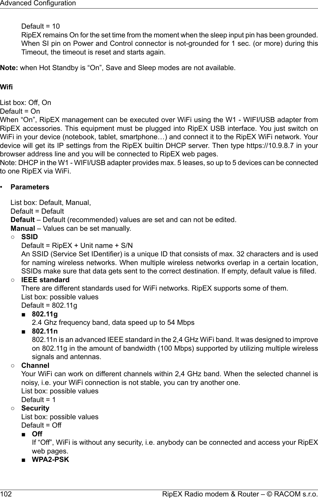 Default = 10RipEX remains On for the set time from the moment when the sleep input pin has been grounded.When SI pin on Power and Control connector is not-grounded for 1 sec. (or more) during thisTimeout, the timeout is reset and starts again.Note: when Hot Standby is “On”, Save and Sleep modes are not available.WifiList box: Off, OnDefault = OnWhen “On”, RipEX management can be executed over WiFi using the W1 - WIFI/USB adapter fromRipEX accessories. This equipment must be plugged into RipEX USB interface. You just switch onWiFi in your device (notebook, tablet, smartphone…) and connect it to the RipEX WiFi network. Yourdevice will get its IP settings from the RipEX builtin DHCP server. Then type https://10.9.8.7 in yourbrowser address line and you will be connected to RipEX web pages.Note: DHCP in the W1 - WIFI/USB adapter provides max. 5 leases, so up to 5 devices can be connectedto one RipEX via WiFi.•ParametersList box: Default, Manual,Default = DefaultDefault – Default (recommended) values are set and can not be edited.Manual – Values can be set manually.○SSIDDefault = RipEX + Unit name + S/NAn SSID (Service Set IDentifier) is a unique ID that consists of max. 32 characters and is usedfor naming wireless networks. When multiple wireless networks overlap in a certain location,SSIDs make sure that data gets sent to the correct destination. If empty, default value is filled.○IEEE standardThere are different standards used for WiFi networks. RipEX supports some of them.List box: possible valuesDefault = 802.11g■802.11g2.4 Ghz frequency band, data speed up to 54 Mbps■802.11n802.11n is an advanced IEEE standard in the 2,4 GHz WiFi band. It was designed to improveon 802.11g in the amount of bandwidth (100 Mbps) supported by utilizing multiple wirelesssignals and antennas.○ChannelYour WiFi can work on different channels within 2,4 GHz band. When the selected channel isnoisy, i.e. your WiFi connection is not stable, you can try another one.List box: possible valuesDefault = 1○SecurityList box: possible valuesDefault = Off■OffIf “Off”, WiFi is without any security, i.e. anybody can be connected and access your RipEXweb pages.■WPA2-PSKRipEX Radio modem &amp; Router – © RACOM s.r.o.102Advanced Configuration