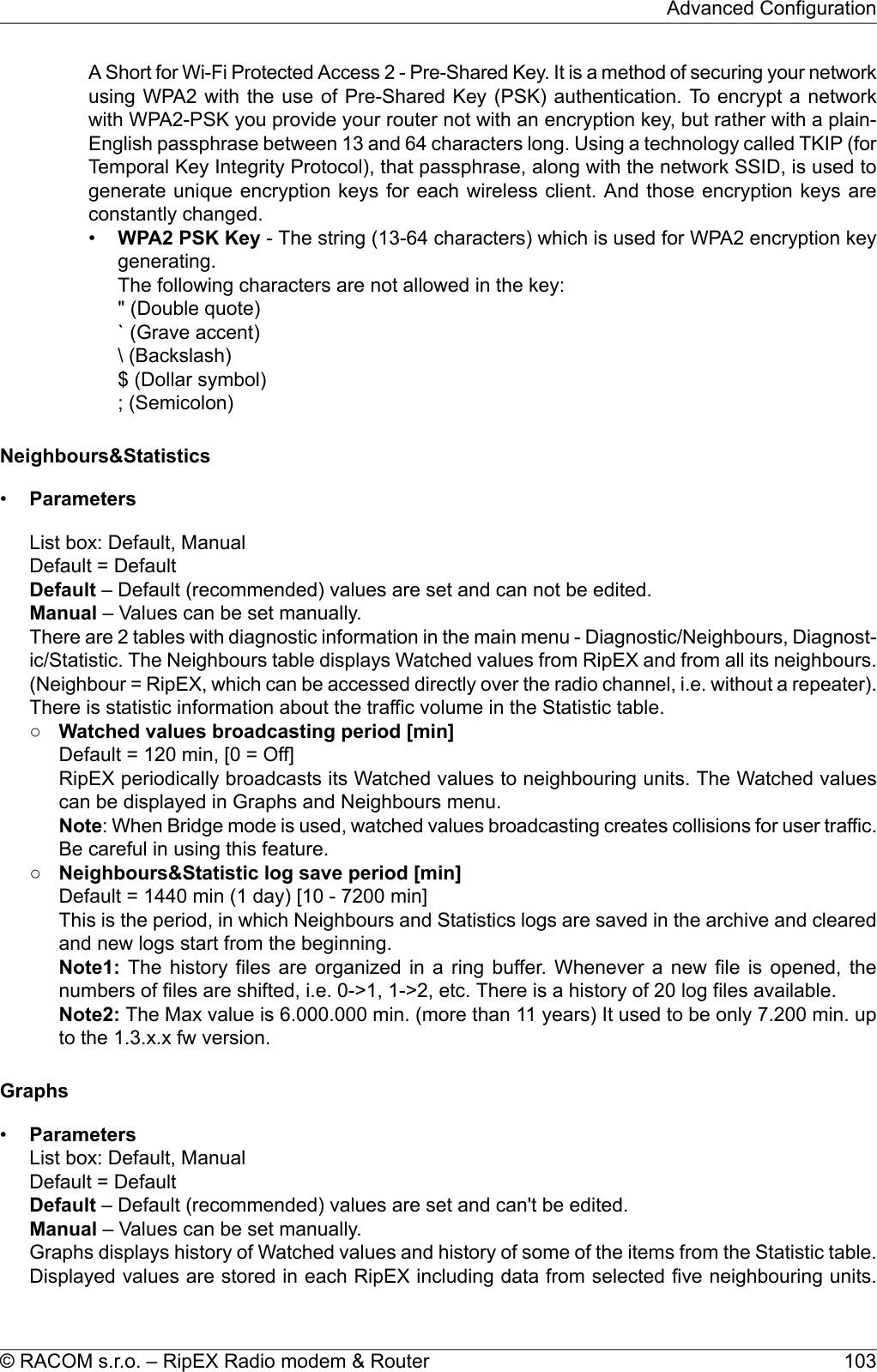 A Short for Wi-Fi Protected Access 2 - Pre-Shared Key. It is a method of securing your networkusing WPA2 with the use of Pre-Shared Key (PSK) authentication. To encrypt a networkwith WPA2-PSK you provide your router not with an encryption key, but rather with a plain-English passphrase between 13 and 64 characters long. Using a technology called TKIP (forTemporal Key Integrity Protocol), that passphrase, along with the network SSID, is used togenerate unique encryption keys for each wireless client. And those encryption keys areconstantly changed.•WPA2 PSK Key - The string (13-64 characters) which is used for WPA2 encryption keygenerating.The following characters are not allowed in the key:&quot; (Double quote)` (Grave accent)\ (Backslash)$ (Dollar symbol); (Semicolon)Neighbours&amp;Statistics•ParametersList box: Default, ManualDefault = DefaultDefault – Default (recommended) values are set and can not be edited.Manual – Values can be set manually.There are 2 tables with diagnostic information in the main menu - Diagnostic/Neighbours, Diagnost-ic/Statistic. The Neighbours table displays Watched values from RipEX and from all its neighbours.(Neighbour = RipEX, which can be accessed directly over the radio channel, i.e. without a repeater).There is statistic information about the traffic volume in the Statistic table.○Watched values broadcasting period [min]Default = 120 min, [0 = Off]RipEX periodically broadcasts its Watched values to neighbouring units. The Watched valuescan be displayed in Graphs and Neighbours menu.Note: When Bridge mode is used, watched values broadcasting creates collisions for user traffic.Be careful in using this feature.○Neighbours&amp;Statistic log save period [min]Default = 1440 min (1 day) [10 - 7200 min]This is the period, in which Neighbours and Statistics logs are saved in the archive and clearedand new logs start from the beginning.Note1: The history files are organized in a ring buffer. Whenever a new file is opened, thenumbers of files are shifted, i.e. 0-&gt;1, 1-&gt;2, etc. There is a history of 20 log files available.Note2: The Max value is 6.000.000 min. (more than 11 years) It used to be only 7.200 min. upto the 1.3.x.x fw version.Graphs•ParametersList box: Default, ManualDefault = DefaultDefault – Default (recommended) values are set and can&apos;t be edited.Manual – Values can be set manually.Graphs displays history of Watched values and history of some of the items from the Statistic table.Displayed values are stored in each RipEX including data from selected five neighbouring units.103© RACOM s.r.o. – RipEX Radio modem &amp; RouterAdvanced Configuration