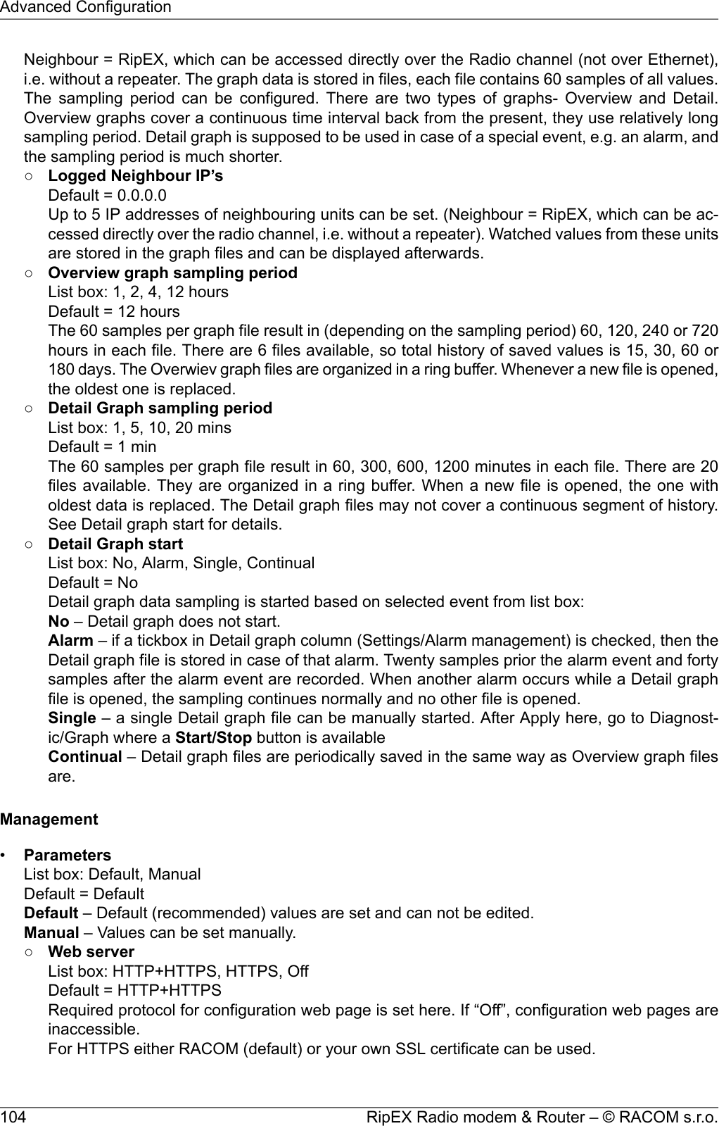 Neighbour = RipEX, which can be accessed directly over the Radio channel (not over Ethernet),i.e. without a repeater. The graph data is stored in files, each file contains 60 samples of all values.The sampling period can be configured. There are two types of graphs- Overview and Detail.Overview graphs cover a continuous time interval back from the present, they use relatively longsampling period. Detail graph is supposed to be used in case of a special event, e.g. an alarm, andthe sampling period is much shorter.○Logged Neighbour IP’sDefault = 0.0.0.0Up to 5 IP addresses of neighbouring units can be set. (Neighbour = RipEX, which can be ac-cessed directly over the radio channel, i.e. without a repeater). Watched values from these unitsare stored in the graph files and can be displayed afterwards.○Overview graph sampling periodList box: 1, 2, 4, 12 hoursDefault = 12 hoursThe 60 samples per graph file result in (depending on the sampling period) 60, 120, 240 or 720hours in each file. There are 6 files available, so total history of saved values is 15, 30, 60 or180 days. The Overwiev graph files are organized in a ring buffer. Whenever a new file is opened,the oldest one is replaced.○Detail Graph sampling periodList box: 1, 5, 10, 20 minsDefault = 1 minThe 60 samples per graph file result in 60, 300, 600, 1200 minutes in each file. There are 20files available. They are organized in a ring buffer. When a new file is opened, the one witholdest data is replaced. The Detail graph files may not cover a continuous segment of history.See Detail graph start for details.○Detail Graph startList box: No, Alarm, Single, ContinualDefault = NoDetail graph data sampling is started based on selected event from list box:No – Detail graph does not start.Alarm – if a tickbox in Detail graph column (Settings/Alarm management) is checked, then theDetail graph file is stored in case of that alarm. Twenty samples prior the alarm event and fortysamples after the alarm event are recorded. When another alarm occurs while a Detail graphfile is opened, the sampling continues normally and no other file is opened.Single – a single Detail graph file can be manually started. After Apply here, go to Diagnost-ic/Graph where a Start/Stop button is availableContinual – Detail graph files are periodically saved in the same way as Overview graph filesare.Management•ParametersList box: Default, ManualDefault = DefaultDefault – Default (recommended) values are set and can not be edited.Manual – Values can be set manually.○Web serverList box: HTTP+HTTPS, HTTPS, OffDefault = HTTP+HTTPSRequired protocol for configuration web page is set here. If “Off”, configuration web pages areinaccessible.For HTTPS either RACOM (default) or your own SSL certificate can be used.RipEX Radio modem &amp; Router – © RACOM s.r.o.104Advanced Configuration