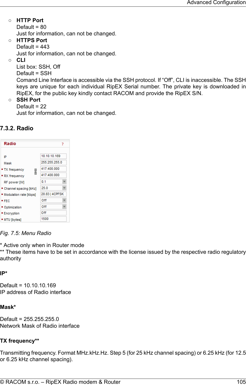 ○HTTP PortDefault = 80Just for information, can not be changed.○HTTPS PortDefault = 443Just for information, can not be changed.○CLIList box: SSH, OffDefault = SSHComand Line Interface is accessible via the SSH protocol. If “Off”, CLI is inaccessible. The SSHkeys are unique for each individual RipEX Serial number. The private key is downloaded inRipEX, for the public key kindly contact RACOM and provide the RipEX S/N.○SSH PortDefault = 22Just for information, can not be changed.7.3.2. RadioFig. 7.5: Menu Radio* Active only when in Router mode** These items have to be set in accordance with the license issued by the respective radio regulatoryauthorityIP*Default = 10.10.10.169IP address of Radio interfaceMask*Default = 255.255.255.0Network Mask of Radio interfaceTX frequency**Transmitting frequency. Format MHz.kHz.Hz. Step 5 (for 25 kHz channel spacing) or 6.25 kHz (for 12.5or 6.25 kHz channel spacing).105© RACOM s.r.o. – RipEX Radio modem &amp; RouterAdvanced Configuration