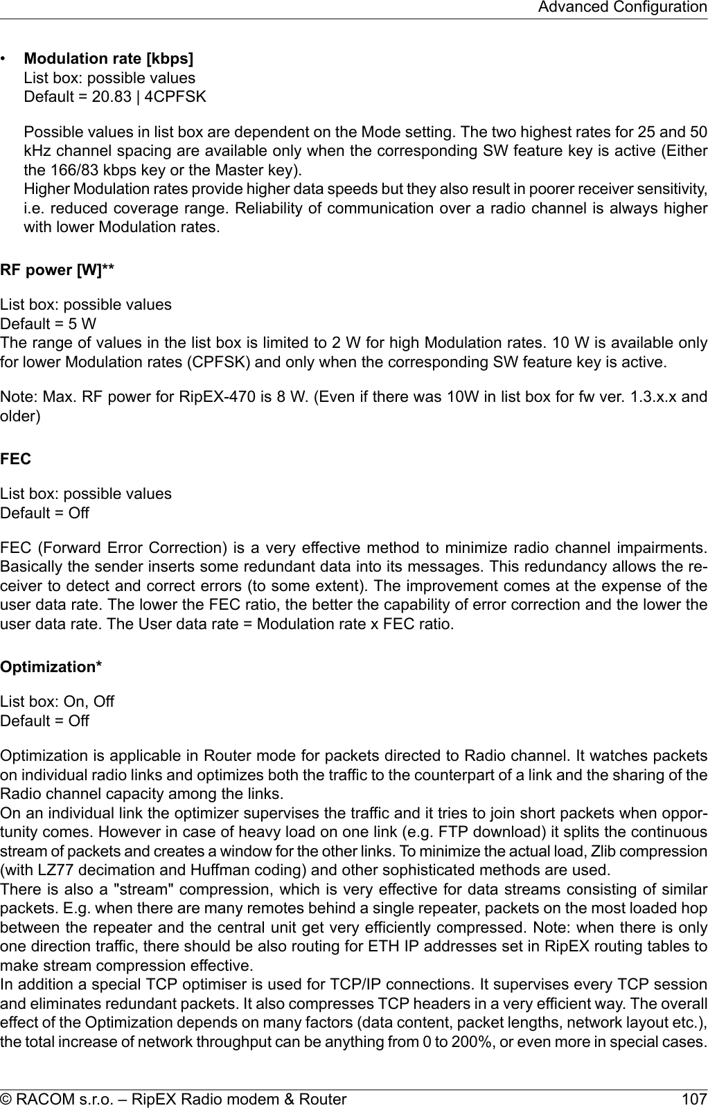 •Modulation rate [kbps]List box: possible valuesDefault = 20.83 | 4CPFSKPossible values in list box are dependent on the Mode setting. The two highest rates for 25 and 50kHz channel spacing are available only when the corresponding SW feature key is active (Eitherthe 166/83 kbps key or the Master key).Higher Modulation rates provide higher data speeds but they also result in poorer receiver sensitivity,i.e. reduced coverage range. Reliability of communication over a radio channel is always higherwith lower Modulation rates.RF power [W]**List box: possible valuesDefault = 5 WThe range of values in the list box is limited to 2 W for high Modulation rates. 10 W is available onlyfor lower Modulation rates (CPFSK) and only when the corresponding SW feature key is active.Note: Max. RF power for RipEX-470 is 8 W. (Even if there was 10W in list box for fw ver. 1.3.x.x andolder)FECList box: possible valuesDefault = OffFEC (Forward Error Correction) is a very effective method to minimize radio channel impairments.Basically the sender inserts some redundant data into its messages. This redundancy allows the re-ceiver to detect and correct errors (to some extent). The improvement comes at the expense of theuser data rate. The lower the FEC ratio, the better the capability of error correction and the lower theuser data rate. The User data rate = Modulation rate x FEC ratio.Optimization*List box: On, OffDefault = OffOptimization is applicable in Router mode for packets directed to Radio channel. It watches packetson individual radio links and optimizes both the traffic to the counterpart of a link and the sharing of theRadio channel capacity among the links.On an individual link the optimizer supervises the traffic and it tries to join short packets when oppor-tunity comes. However in case of heavy load on one link (e.g. FTP download) it splits the continuousstream of packets and creates a window for the other links. To minimize the actual load, Zlib compression(with LZ77 decimation and Huffman coding) and other sophisticated methods are used.There is also a &quot;stream&quot; compression, which is very effective for data streams consisting of similarpackets. E.g. when there are many remotes behind a single repeater, packets on the most loaded hopbetween the repeater and the central unit get very efficiently compressed. Note: when there is onlyone direction traffic, there should be also routing for ETH IP addresses set in RipEX routing tables tomake stream compression effective.In addition a special TCP optimiser is used for TCP/IP connections. It supervises every TCP sessionand eliminates redundant packets. It also compresses TCP headers in a very efficient way. The overalleffect of the Optimization depends on many factors (data content, packet lengths, network layout etc.),the total increase of network throughput can be anything from 0 to 200%, or even more in special cases.107© RACOM s.r.o. – RipEX Radio modem &amp; RouterAdvanced Configuration