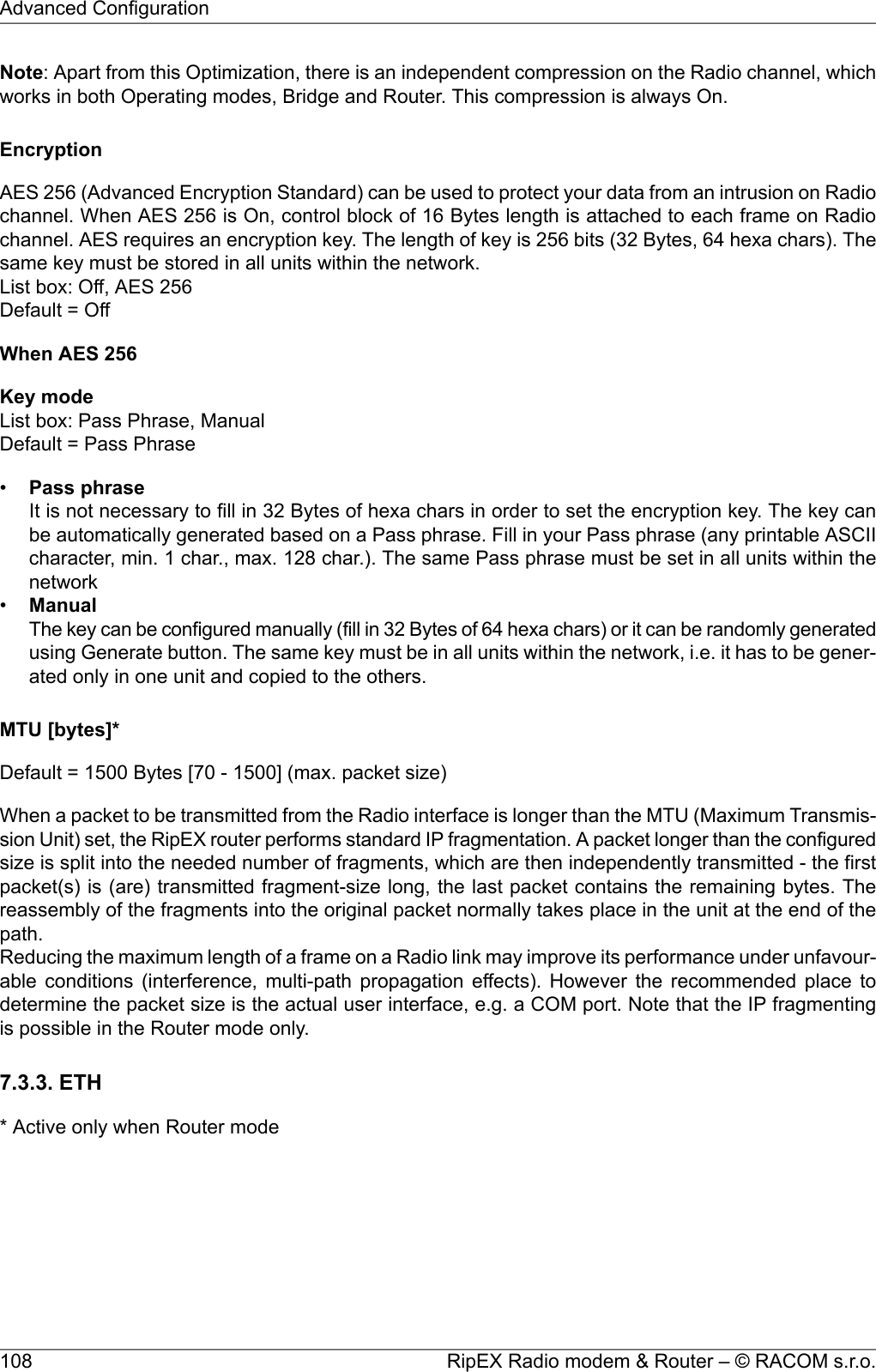 Note: Apart from this Optimization, there is an independent compression on the Radio channel, whichworks in both Operating modes, Bridge and Router. This compression is always On.EncryptionAES 256 (Advanced Encryption Standard) can be used to protect your data from an intrusion on Radiochannel. When AES 256 is On, control block of 16 Bytes length is attached to each frame on Radiochannel. AES requires an encryption key. The length of key is 256 bits (32 Bytes, 64 hexa chars). Thesame key must be stored in all units within the network.List box: Off, AES 256Default = OffWhen AES 256Key modeList box: Pass Phrase, ManualDefault = Pass Phrase•Pass phraseIt is not necessary to fill in 32 Bytes of hexa chars in order to set the encryption key. The key canbe automatically generated based on a Pass phrase. Fill in your Pass phrase (any printable ASCIIcharacter, min. 1 char., max. 128 char.). The same Pass phrase must be set in all units within thenetwork•ManualThe key can be configured manually (fill in 32 Bytes of 64 hexa chars) or it can be randomly generatedusing Generate button. The same key must be in all units within the network, i.e. it has to be gener-ated only in one unit and copied to the others.MTU [bytes]*Default = 1500 Bytes [70 - 1500] (max. packet size)When a packet to be transmitted from the Radio interface is longer than the MTU (Maximum Transmis-sion Unit) set, the RipEX router performs standard IP fragmentation. A packet longer than the configuredsize is split into the needed number of fragments, which are then independently transmitted - the firstpacket(s) is (are) transmitted fragment-size long, the last packet contains the remaining bytes. Thereassembly of the fragments into the original packet normally takes place in the unit at the end of thepath.Reducing the maximum length of a frame on a Radio link may improve its performance under unfavour-able conditions (interference, multi-path propagation effects). However the recommended place todetermine the packet size is the actual user interface, e.g. a COM port. Note that the IP fragmentingis possible in the Router mode only.7.3.3. ETH* Active only when Router modeRipEX Radio modem &amp; Router – © RACOM s.r.o.108Advanced Configuration