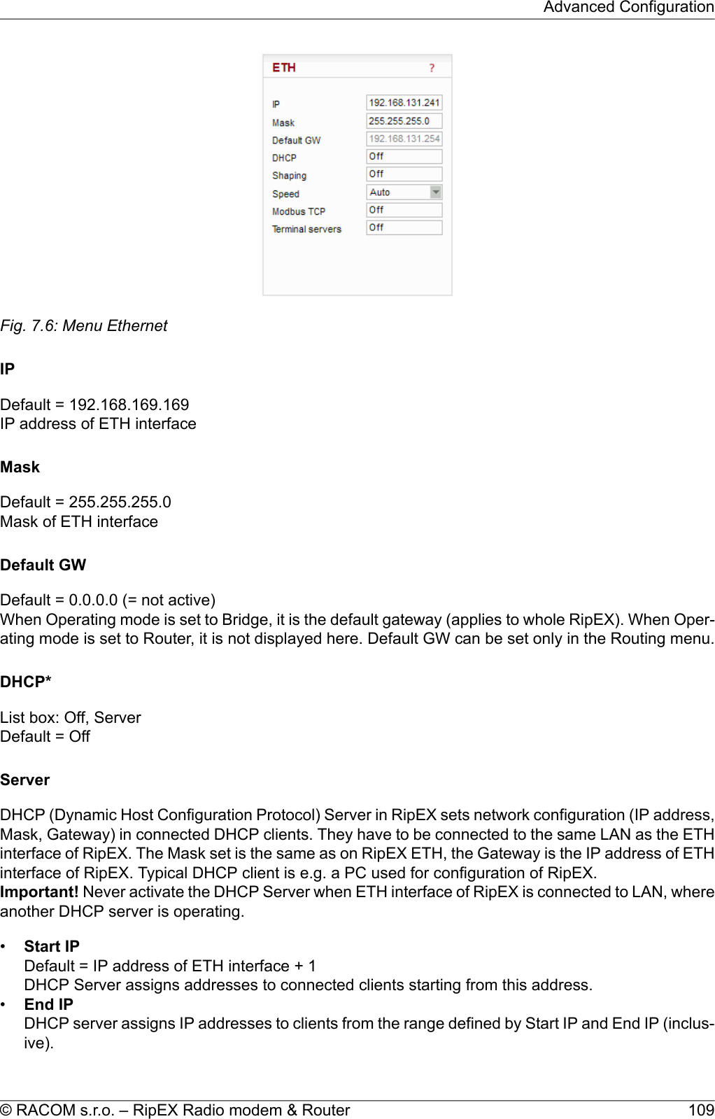 Fig. 7.6: Menu EthernetIPDefault = 192.168.169.169IP address of ETH interfaceMaskDefault = 255.255.255.0Mask of ETH interfaceDefault GWDefault = 0.0.0.0 (= not active)When Operating mode is set to Bridge, it is the default gateway (applies to whole RipEX). When Oper-ating mode is set to Router, it is not displayed here. Default GW can be set only in the Routing menu.DHCP*List box: Off, ServerDefault = OffServerDHCP (Dynamic Host Configuration Protocol) Server in RipEX sets network configuration (IP address,Mask, Gateway) in connected DHCP clients. They have to be connected to the same LAN as the ETHinterface of RipEX. The Mask set is the same as on RipEX ETH, the Gateway is the IP address of ETHinterface of RipEX. Typical DHCP client is e.g. a PC used for configuration of RipEX.Important! Never activate the DHCP Server when ETH interface of RipEX is connected to LAN, whereanother DHCP server is operating.•Start IPDefault = IP address of ETH interface + 1DHCP Server assigns addresses to connected clients starting from this address.•End IPDHCP server assigns IP addresses to clients from the range defined by Start IP and End IP (inclus-ive).109© RACOM s.r.o. – RipEX Radio modem &amp; RouterAdvanced Configuration