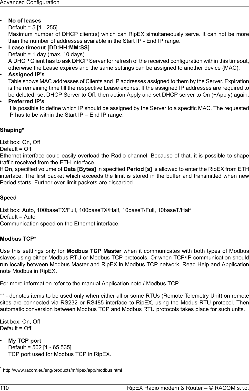 •No of leasesDefault = 5 [1 - 255]Maximum number of DHCP client(s) which can RipEX simultaneously serve. It can not be morethan the number of addresses available in the Start IP - End IP range.•Lease timeout [DD:HH:MM:SS]Default = 1 day (max. 10 days)A DHCP Client has to ask DHCP Server for refresh of the received configuration within this timeout,otherwise the Lease expires and the same settings can be assigned to another device (MAC).•Assigned IP&apos;sTable shows MAC addresses of Clients and IP addresses assigned to them by the Server. Expirationis the remaining time till the respective Lease expires. If the assigned IP addresses are required tobe deleted, set DHCP Server to Off, then action Apply and set DHCP server to On (+Apply) again.•Preferred IP&apos;sIt is possible to define which IP should be assigned by the Server to a specific MAC. The requestedIP has to be within the Start IP – End IP range.Shaping*List box: On, OffDefault = OffEthernet interface could easily overload the Radio channel. Because of that, it is possible to shapetraffic received from the ETH interface.If On, specified volume of Data [Bytes] in specified Period [s] is allowed to enter the RipEX from ETHinterface. The first packet which exceeds the limit is stored in the buffer and transmitted when newPeriod starts. Further over-limit packets are discarded.SpeedList box: Auto, 100baseTX/Full, 100baseTX/Half, 10baseT/Full, 10baseT/HalfDefault = AutoCommunication speed on the Ethernet interface.Modbus TCP*Use this setttings only for Modbus TCP Master when it communicates with both types of Modbusslaves using either Modbus RTU or Modbus TCP protocols. Or when TCP/IP communication shouldrun locally between Modbus Master and RipEX in Modbus TCP network. Read Help and Applicationnote Modbus in RipEX.For more information refer to the manual Application note / Modbus TCP1.** - denotes items to be used only when either all or some RTUs (Remote Telemetry Unit) on remotesites are connected via RS232 or RS485 interface to RipEX, using the Modus RTU protocol. Thenautomatic conversion between Modbus TCP and Modbus RTU protocols takes place for such units.List box: On, OffDefault = Off•My TCP portDefault = 502 [1 - 65 535]TCP port used for Modbus TCP in RipEX.1http://www.racom.eu/eng/products/m/ripex/app/modbus.htmlRipEX Radio modem &amp; Router – © RACOM s.r.o.110Advanced Configuration
