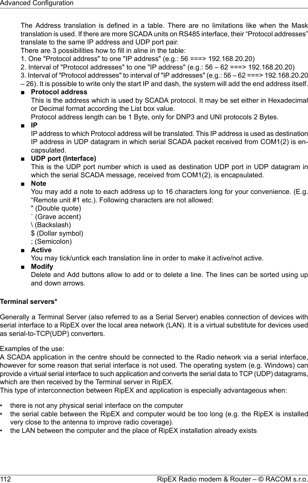 The Address translation is defined in a table. There are no limitations like when the Masktranslation is used. If there are more SCADA units on RS485 interface, their “Protocol addresses”translate to the same IP address and UDP port pair.There are 3 possibilities how to fill in aline in the table:1. One &quot;Protocol address&quot; to one &quot;IP address&quot; (e.g.: 56 ===&gt; 192.168.20.20)2. Interval of &quot;Protocol addresses&quot; to one &quot;IP address&quot; (e.g.: 56 – 62 ===&gt; 192.168.20.20)3. Interval of &quot;Protocol addresses&quot; to interval of &quot;IP addresses&quot; (e.g.: 56 – 62 ===&gt; 192.168.20.20– 26). It is possible to write only the start IP and dash, the system will add the end address itself.■Protocol addressThis is the address which is used by SCADA protocol. It may be set either in Hexadecimalor Decimal format according the List box value.Protocol address length can be 1 Byte, only for DNP3 and UNI protocols 2 Bytes.■IPIP address to which Protocol address will be translated. This IP address is used as destinationIP address in UDP datagram in which serial SCADA packet received from COM1(2) is en-capsulated.■UDP port (Interface)This is the UDP port number which is used as destination UDP port in UDP datagram inwhich the serial SCADA message, received from COM1(2), is encapsulated.■NoteYou may add a note to each address up to 16 characters long for your convenience. (E.g.“Remote unit #1 etc.). Following characters are not allowed:&quot; (Double quote)` (Grave accent)\ (Backslash)$ (Dollar symbol); (Semicolon)■ActiveYou may tick/untick each translation line in order to make it active/not active.■ModifyDelete and Add buttons allow to add or to delete a line. The lines can be sorted using upand down arrows.Terminal servers*Generally a Terminal Server (also referred to as a Serial Server) enables connection of devices withserial interface to a RipEX over the local area network (LAN). It is a virtual substitute for devices usedas serial-to-TCP(UDP) converters.Examples of the use:A SCADA application in the centre should be connected to the Radio network via a serial interface,however for some reason that serial interface is not used. The operating system (e.g. Windows) canprovide a virtual serial interface to such application and converts the serial data to TCP (UDP) datagrams,which are then received by the Terminal server in RipEX.This type of interconnection between RipEX and application is especially advantageous when:• there is not any physical serial interface on the computer• the serial cable between the RipEX and computer would be too long (e.g. the RipEX is installedvery close to the antenna to improve radio coverage).• the LAN between the computer and the place of RipEX installation already existsRipEX Radio modem &amp; Router – © RACOM s.r.o.112Advanced Configuration