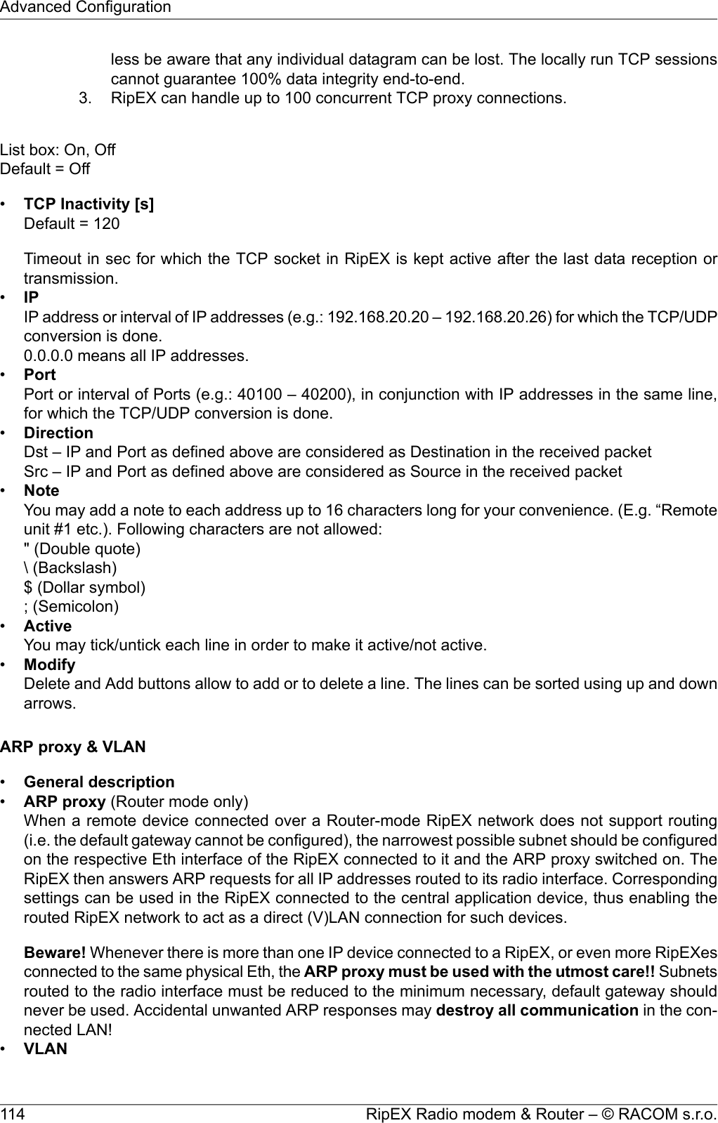 less be aware that any individual datagram can be lost. The locally run TCP sessionscannot guarantee 100% data integrity end-to-end.3. RipEX can handle up to 100 concurrent TCP proxy connections.List box: On, OffDefault = Off•TCP Inactivity [s]Default = 120Timeout in sec for which the TCP socket in RipEX is kept active after the last data reception ortransmission.•IPIP address or interval of IP addresses (e.g.: 192.168.20.20 – 192.168.20.26) for which the TCP/UDPconversion is done.0.0.0.0 means all IP addresses.•PortPort or interval of Ports (e.g.: 40100 – 40200), in conjunction with IP addresses in the same line,for which the TCP/UDP conversion is done.•DirectionDst – IP and Port as defined above are considered as Destination in the received packetSrc – IP and Port as defined above are considered as Source in the received packet•NoteYou may add a note to each address up to 16 characters long for your convenience. (E.g. “Remoteunit #1 etc.). Following characters are not allowed:&quot; (Double quote)\ (Backslash)$ (Dollar symbol); (Semicolon)•ActiveYou may tick/untick each line in order to make it active/not active.•ModifyDelete and Add buttons allow to add or to delete a line. The lines can be sorted using up and downarrows.ARP proxy &amp; VLAN•General description•ARP proxy (Router mode only)When a remote device connected over a Router-mode RipEX network does not support routing(i.e. the default gateway cannot be configured), the narrowest possible subnet should be configuredon the respective Eth interface of the RipEX connected to it and the ARP proxy switched on. TheRipEX then answers ARP requests for all IP addresses routed to its radio interface. Correspondingsettings can be used in the RipEX connected to the central application device, thus enabling therouted RipEX network to act as a direct (V)LAN connection for such devices.Beware! Whenever there is more than one IP device connected to a RipEX, or even more RipEXesconnected to the same physical Eth, the ARP proxy must be used with the utmost care!! Subnetsrouted to the radio interface must be reduced to the minimum necessary, default gateway shouldnever be used. Accidental unwanted ARP responses may destroy all communication in the con-nected LAN!•VLANRipEX Radio modem &amp; Router – © RACOM s.r.o.114Advanced Configuration