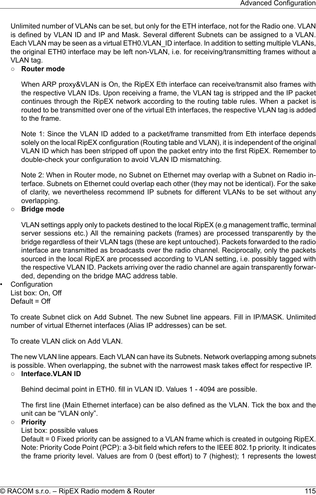 Unlimited number of VLANs can be set, but only for the ETH interface, not for the Radio one. VLANis defined by VLAN ID and IP and Mask. Several different Subnets can be assigned to a VLAN.Each VLAN may be seen as a virtual ETH0.VLAN_ID interface. In addition to setting multiple VLANs,the original ETH0 interface may be left non-VLAN, i.e. for receiving/transmitting frames without aVLAN tag.○Router modeWhen ARP proxy&amp;VLAN is On, the RipEX Eth interface can receive/transmit also frames withthe respective VLAN IDs. Upon receiving a frame, the VLAN tag is stripped and the IP packetcontinues through the RipEX network according to the routing table rules. When a packet isrouted to be transmitted over one of the virtual Eth interfaces, the respective VLAN tag is addedto the frame.Note 1: Since the VLAN ID added to a packet/frame transmitted from Eth interface dependssolely on the local RipEX configuration (Routing table and VLAN), it is independent of the originalVLAN ID which has been stripped off upon the packet entry into the first RipEX. Remember todouble-check your configuration to avoid VLAN ID mismatching.Note 2: When in Router mode, no Subnet on Ethernet may overlap with a Subnet on Radio in-terface. Subnets on Ethernet could overlap each other (they may not be identical). For the sakeof clarity, we nevertheless recommend IP subnets for different VLANs to be set without anyoverlapping.○Bridge modeVLAN settings apply only to packets destined to the local RipEX (e.g management traffic, terminalserver sessions etc.) All the remaining packets (frames) are processed transparently by thebridge regardless of their VLAN tags (these are kept untouched). Packets forwarded to the radiointerface are transmitted as broadcasts over the radio channel. Reciprocally, only the packetssourced in the local RipEX are processed according to VLAN setting, i.e. possibly tagged withthe respective VLAN ID. Packets arriving over the radio channel are again transparently forwar-ded, depending on the bridge MAC address table.• ConfigurationList box: On, OffDefault = OffTo create Subnet click on Add Subnet. The new Subnet line appears. Fill in IP/MASK. Unlimitednumber of virtual Ethernet interfaces (Alias IP addresses) can be set.To create VLAN click on Add VLAN.The new VLAN line appears. Each VLAN can have its Subnets. Network overlapping among subnetsis possible. When overlapping, the subnet with the narrowest mask takes effect for respective IP.○Interface.VLAN IDBehind decimal point in ETH0. fill in VLAN ID. Values 1 - 4094 are possible.The first line (Main Ethernet interface) can be also defined as the VLAN. Tick the box and theunit can be “VLAN only”.○PriorityList box: possible valuesDefault = 0 Fixed priority can be assigned to a VLAN frame which is created in outgoing RipEX.Note: Priority Code Point (PCP): a 3-bit field which refers to the IEEE 802.1p priority. It indicatesthe frame priority level. Values are from 0 (best effort) to 7 (highest); 1 represents the lowest115© RACOM s.r.o. – RipEX Radio modem &amp; RouterAdvanced Configuration