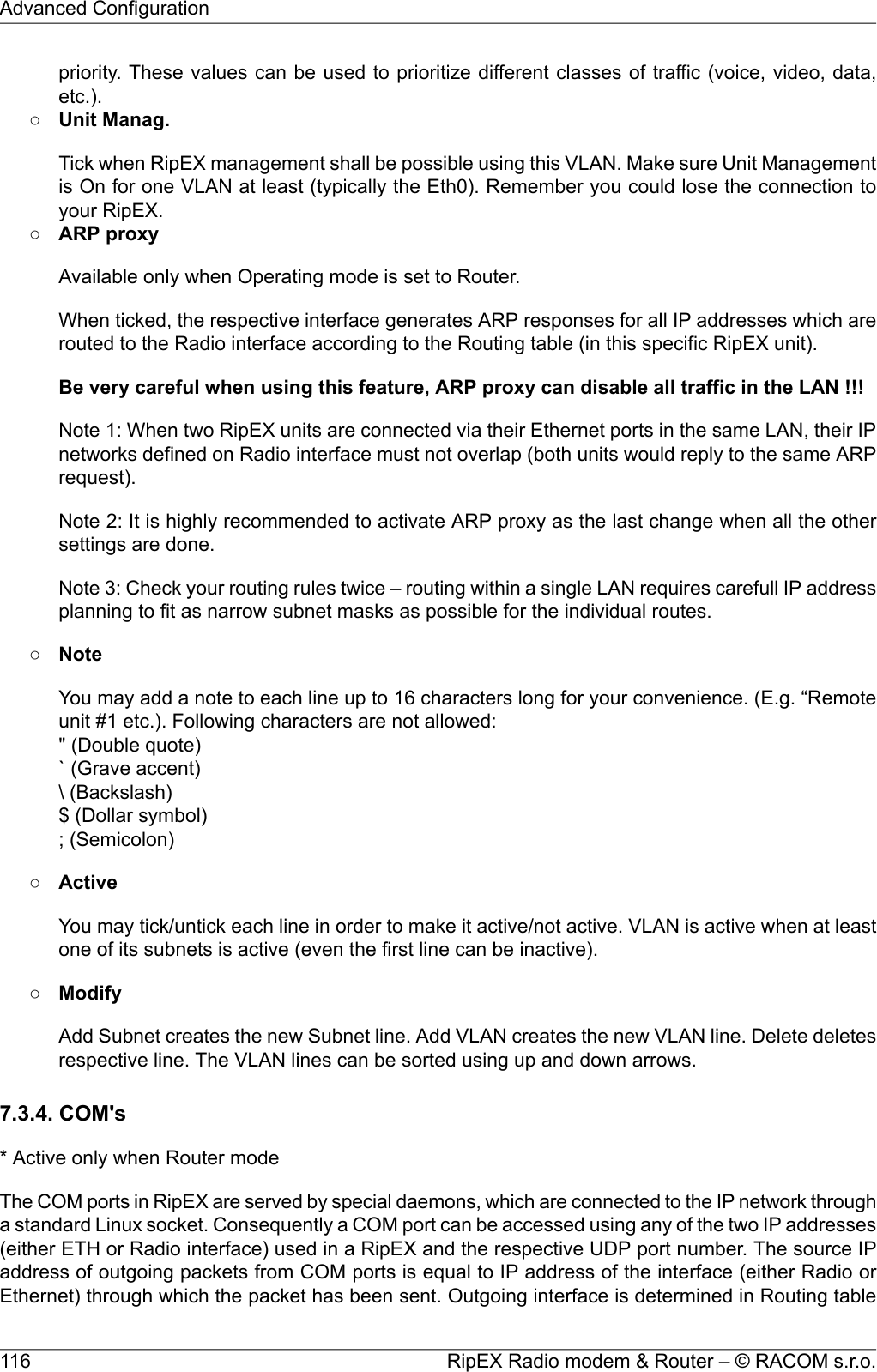 priority. These values can be used to prioritize different classes of traffic (voice, video, data,etc.).○Unit Manag.Tick when RipEX management shall be possible using this VLAN. Make sure Unit Managementis On for one VLAN at least (typically the Eth0). Remember you could lose the connection toyour RipEX.○ARP proxyAvailable only when Operating mode is set to Router.When ticked, the respective interface generates ARP responses for all IP addresses which arerouted to the Radio interface according to the Routing table (in this specific RipEX unit).Be very careful when using this feature, ARP proxy can disable all traffic in the LAN !!!Note 1: When two RipEX units are connected via their Ethernet ports in the same LAN, their IPnetworks defined on Radio interface must not overlap (both units would reply to the same ARPrequest).Note 2: It is highly recommended to activate ARP proxy as the last change when all the othersettings are done.Note 3: Check your routing rules twice – routing within a single LAN requires carefull IP addressplanning to fit as narrow subnet masks as possible for the individual routes.○NoteYou may add a note to each line up to 16 characters long for your convenience. (E.g. “Remoteunit #1 etc.). Following characters are not allowed:&quot; (Double quote)` (Grave accent)\ (Backslash)$ (Dollar symbol); (Semicolon)○ActiveYou may tick/untick each line in order to make it active/not active. VLAN is active when at leastone of its subnets is active (even the first line can be inactive).○ModifyAdd Subnet creates the new Subnet line. Add VLAN creates the new VLAN line. Delete deletesrespective line. The VLAN lines can be sorted using up and down arrows.7.3.4. COM&apos;s* Active only when Router modeThe COM ports in RipEX are served by special daemons, which are connected to the IP network througha standard Linux socket. Consequently a COM port can be accessed using any of the two IP addresses(either ETH or Radio interface) used in a RipEX and the respective UDP port number. The source IPaddress of outgoing packets from COM ports is equal to IP address of the interface (either Radio orEthernet) through which the packet has been sent. Outgoing interface is determined in Routing tableRipEX Radio modem &amp; Router – © RACOM s.r.o.116Advanced Configuration