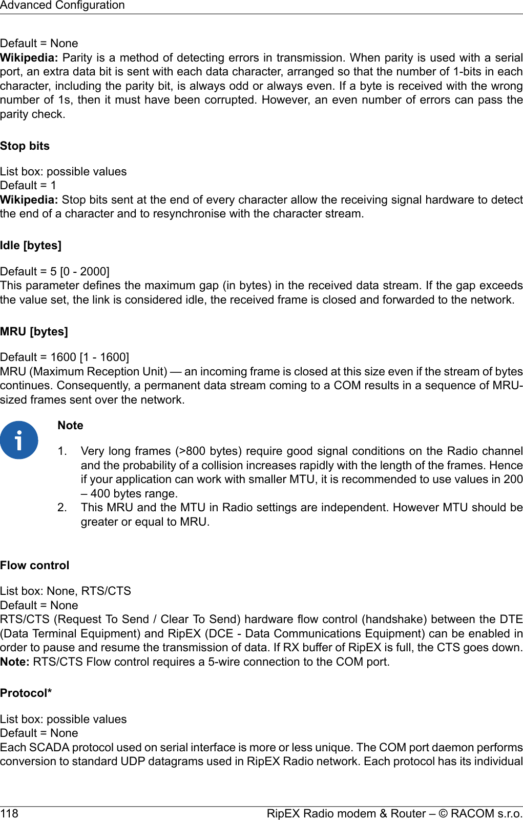 Default = NoneWikipedia: Parity is a method of detecting errors in transmission. When parity is used with a serialport, an extra data bit is sent with each data character, arranged so that the number of 1-bits in eachcharacter, including the parity bit, is always odd or always even. If a byte is received with the wrongnumber of 1s, then it must have been corrupted. However, an even number of errors can pass theparity check.Stop bitsList box: possible valuesDefault = 1Wikipedia: Stop bits sent at the end of every character allow the receiving signal hardware to detectthe end of a character and to resynchronise with the character stream.Idle [bytes]Default = 5 [0 - 2000]This parameter defines the maximum gap (in bytes) in the received data stream. If the gap exceedsthe value set, the link is considered idle, the received frame is closed and forwarded to the network.MRU [bytes]Default = 1600 [1 - 1600]MRU (Maximum Reception Unit) — an incoming frame is closed at this size even if the stream of bytescontinues. Consequently, a permanent data stream coming to a COM results in a sequence of MRU-sized frames sent over the network.NoteVery long frames (&gt;800 bytes) require good signal conditions on the Radio channeland the probability of a collision increases rapidly with the length of the frames. Hence1.if your application can work with smaller MTU, it is recommended to use values in 200– 400 bytes range.2. This MRU and the MTU in Radio settings are independent. However MTU should begreater or equal to MRU.Flow controlList box: None, RTS/CTSDefault = NoneRTS/CTS (Request To Send / Clear To Send) hardware flow control (handshake) between the DTE(Data Terminal Equipment) and RipEX (DCE - Data Communications Equipment) can be enabled inorder to pause and resume the transmission of data. If RX buffer of RipEX is full, the CTS goes down.Note: RTS/CTS Flow control requires a 5-wire connection to the COM port.Protocol*List box: possible valuesDefault = NoneEach SCADA protocol used on serial interface is more or less unique. The COM port daemon performsconversion to standard UDP datagrams used in RipEX Radio network. Each protocol has its individualRipEX Radio modem &amp; Router – © RACOM s.r.o.118Advanced Configuration