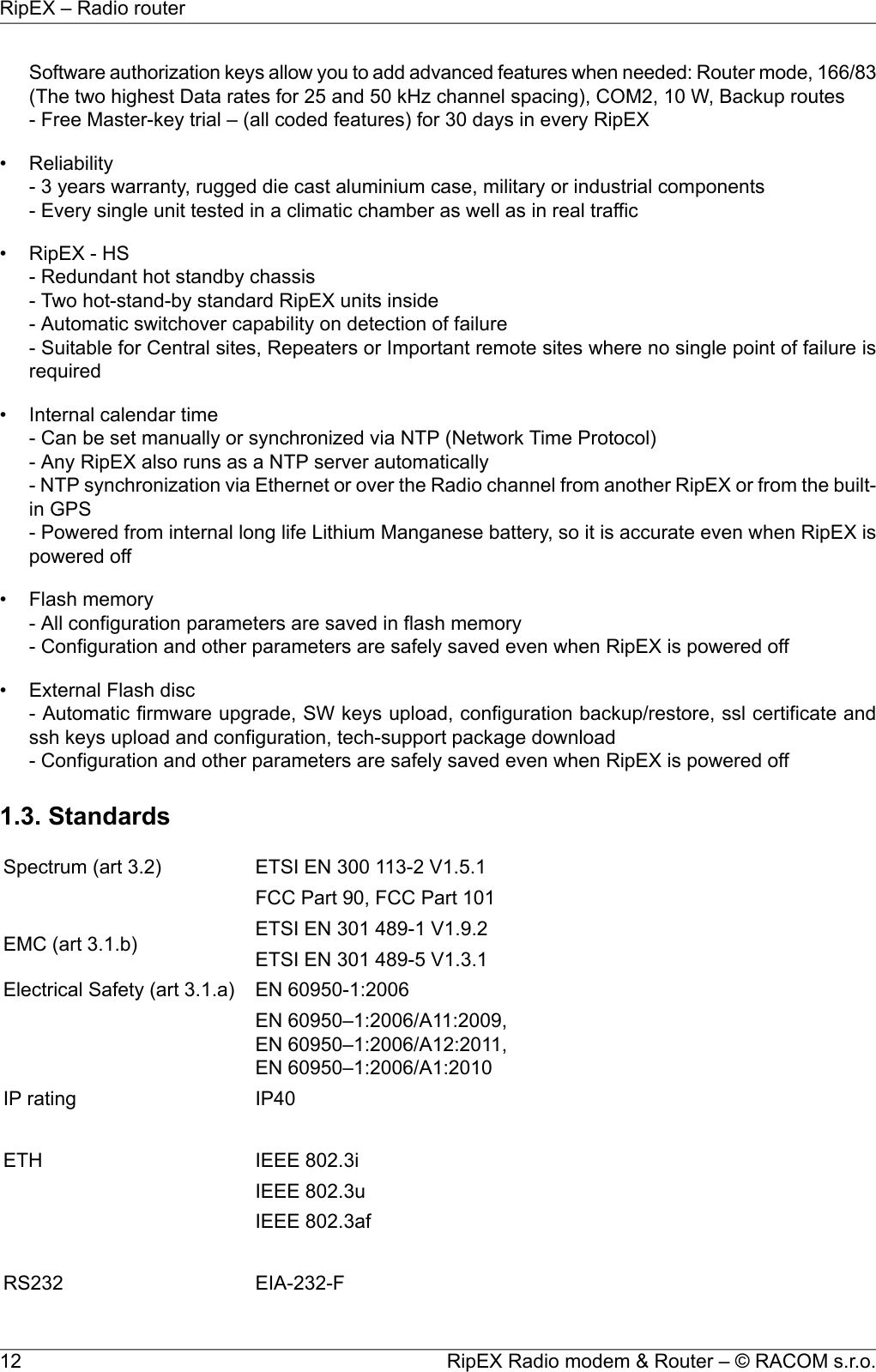 Software authorization keys allow you to add advanced features when needed: Router mode, 166/83(The two highest Data rates for 25 and 50 kHz channel spacing), COM2, 10 W, Backup routes- Free Master-key trial – (all coded features) for 30 days in every RipEX• Reliability- 3 years warranty, rugged die cast aluminium case, military or industrial components- Every single unit tested in a climatic chamber as well as in real traffic• RipEX - HS- Redundant hot standby chassis- Two hot-stand-by standard RipEX units inside- Automatic switchover capability on detection of failure- Suitable for Central sites, Repeaters or Important remote sites where no single point of failure isrequired• Internal calendar time- Can be set manually or synchronized via NTP (Network Time Protocol)- Any RipEX also runs as a NTP server automatically- NTP synchronization via Ethernet or over the Radio channel from another RipEX or from the built-in GPS- Powered from internal long life Lithium Manganese battery, so it is accurate even when RipEX ispowered off• Flash memory- All configuration parameters are saved in flash memory- Configuration and other parameters are safely saved even when RipEX is powered off• External Flash disc- Automatic firmware upgrade, SW keys upload, configuration backup/restore, ssl certificate andssh keys upload and configuration, tech-support package download- Configuration and other parameters are safely saved even when RipEX is powered off1.3. StandardsETSI EN 300 113-2 V1.5.1Spectrum (art 3.2)FCC Part 90, FCC Part 101ETSI EN 301 489-1 V1.9.2EMC (art 3.1.b) ETSI EN 301 489-5 V1.3.1EN 60950-1:2006Electrical Safety (art 3.1.a)EN 60950–1:2006/A11:2009,EN 60950–1:2006/A12:2011,EN 60950–1:2006/A1:2010IP40IP ratingIEEE 802.3iETHIEEE 802.3uIEEE 802.3afEIA-232-FRS232RipEX Radio modem &amp; Router – © RACOM s.r.o.12RipEX – Radio router