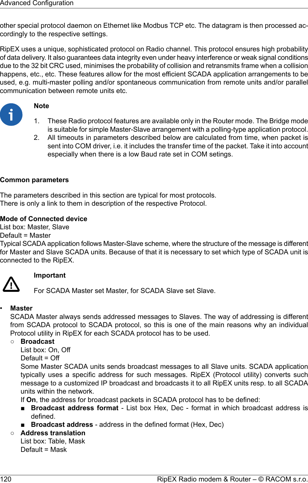 other special protocol daemon on Ethernet like Modbus TCP etc. The datagram is then processed ac-cordingly to the respective settings.RipEX uses a unique, sophisticated protocol on Radio channel. This protocol ensures high probabilityof data delivery. It also guarantees data integrity even under heavy interference or weak signal conditionsdue to the 32 bit CRC used, minimises the probability of collision and retransmits frame when a collisionhappens, etc., etc. These features allow for the most efficient SCADA application arrangements to beused, e.g. multi-master polling and/or spontaneous communication from remote units and/or parallelcommunication between remote units etc.NoteThese Radio protocol features are available only in the Router mode. The Bridge modeis suitable for simple Master-Slave arrangement with a polling-type application protocol.1.2. All timeouts in parameters described below are calculated from time, when packet issent into COM driver, i.e. it includes the transfer time of the packet. Take it into accountespecially when there is a low Baud rate set in COM setings.Common parametersThe parameters described in this section are typical for most protocols.There is only a link to them in description of the respective Protocol.Mode of Connected deviceList box: Master, SlaveDefault = MasterTypical SCADA application follows Master-Slave scheme, where the structure of the message is differentfor Master and Slave SCADA units. Because of that it is necessary to set which type of SCADA unit isconnected to the RipEX.ImportantFor SCADA Master set Master, for SCADA Slave set Slave.•MasterSCADA Master always sends addressed messages to Slaves. The way of addressing is differentfrom SCADA protocol to SCADA protocol, so this is one of the main reasons why an individualProtocol utility in RipEX for each SCADA protocol has to be used.○BroadcastList box: On, OffDefault = OffSome Master SCADA units sends broadcast messages to all Slave units. SCADA applicationtypically uses a specific address for such messages. RipEX (Protocol utility) converts suchmessage to a customized IP broadcast and broadcasts it to all RipEX units resp. to all SCADAunits within the network.If On, the address for broadcast packets in SCADA protocol has to be defined:■Broadcast address format - List box Hex, Dec - format in which broadcast address isdefined.■Broadcast address - address in the defined format (Hex, Dec)○Address translationList box: Table, MaskDefault = MaskRipEX Radio modem &amp; Router – © RACOM s.r.o.120Advanced Configuration