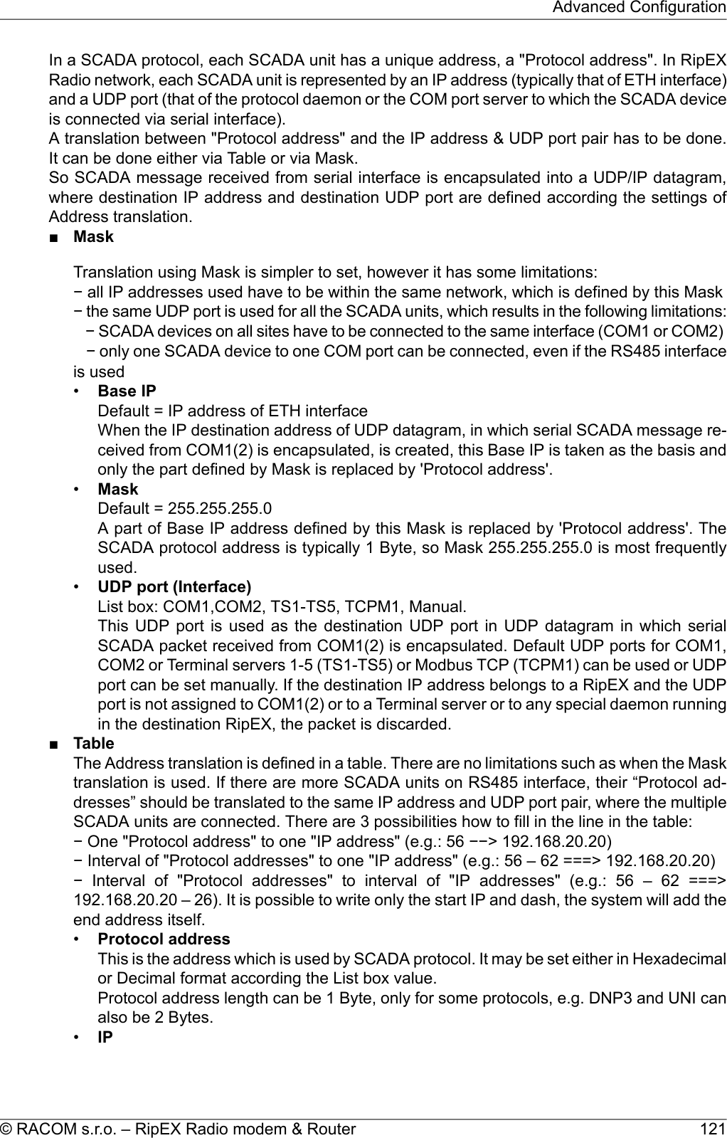 In a SCADA protocol, each SCADA unit has a unique address, a &quot;Protocol address&quot;. In RipEXRadio network, each SCADA unit is represented by an IP address (typically that of ETH interface)and a UDP port (that of the protocol daemon or the COM port server to which the SCADA deviceis connected via serial interface).A translation between &quot;Protocol address&quot; and the IP address &amp; UDP port pair has to be done.It can be done either via Table or via Mask.So SCADA message received from serial interface is encapsulated into a UDP/IP datagram,where destination IP address and destination UDP port are defined according the settings ofAddress translation.■MaskTranslation using Mask is simpler to set, however it has some limitations:− all IP addresses used have to be within the same network, which is defined by this Mask− the same UDP port is used for all the SCADA units, which results in the following limitations:− SCADA devices on all sites have to be connected to the same interface (COM1 or COM2)− only one SCADA device to one COM port can be connected, even if the RS485 interfaceis used•Base IPDefault = IP address of ETH interfaceWhen the IP destination address of UDP datagram, in which serial SCADA message re-ceived from COM1(2) is encapsulated, is created, this Base IP is taken as the basis andonly the part defined by Mask is replaced by &apos;Protocol address&apos;.•MaskDefault = 255.255.255.0A part of Base IP address defined by this Mask is replaced by &apos;Protocol address&apos;. TheSCADA protocol address is typically 1 Byte, so Mask 255.255.255.0 is most frequentlyused.•UDP port (Interface)List box: COM1,COM2, TS1-TS5, TCPM1, Manual.This UDP port is used as the destination UDP port in UDP datagram in which serialSCADA packet received from COM1(2) is encapsulated. Default UDP ports for COM1,COM2 or Terminal servers 1-5 (TS1-TS5) or Modbus TCP (TCPM1) can be used or UDPport can be set manually. If the destination IP address belongs to a RipEX and the UDPport is not assigned to COM1(2) or to a Terminal server or to any special daemon runningin the destination RipEX, the packet is discarded.■TableThe Address translation is defined in a table. There are no limitations such as when the Masktranslation is used. If there are more SCADA units on RS485 interface, their “Protocol ad-dresses” should be translated to the same IP address and UDP port pair, where the multipleSCADA units are connected. There are 3 possibilities how to fill in the line in the table:− One &quot;Protocol address&quot; to one &quot;IP address&quot; (e.g.: 56 −−&gt; 192.168.20.20)− Interval of &quot;Protocol addresses&quot; to one &quot;IP address&quot; (e.g.: 56 – 62 ===&gt; 192.168.20.20)− Interval of &quot;Protocol addresses&quot; to interval of &quot;IP addresses&quot; (e.g.: 56 – 62 ===&gt;192.168.20.20 – 26). It is possible to write only the start IP and dash, the system will add theend address itself.•Protocol addressThis is the address which is used by SCADA protocol. It may be set either in Hexadecimalor Decimal format according the List box value.Protocol address length can be 1 Byte, only for some protocols, e.g. DNP3 and UNI canalso be 2 Bytes.•IP121© RACOM s.r.o. – RipEX Radio modem &amp; RouterAdvanced Configuration