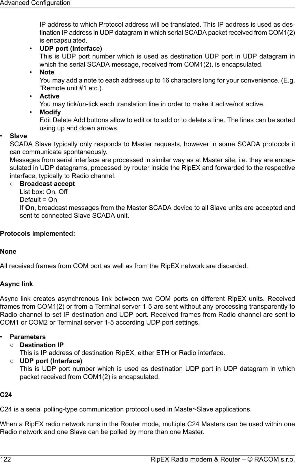 IP address to which Protocol address will be translated. This IP address is used as des-tination IP address in UDP datagram in which serial SCADA packet received from COM1(2)is encapsulated.•UDP port (Interface)This is UDP port number which is used as destination UDP port in UDP datagram inwhich the serial SCADA message, received from COM1(2), is encapsulated.•NoteYou may add a note to each address up to 16 characters long for your convenience. (E.g.“Remote unit #1 etc.).•ActiveYou may tick/un-tick each translation line in order to make it active/not active.•ModifyEdit Delete Add buttons allow to edit or to add or to delete a line. The lines can be sortedusing up and down arrows.•SlaveSCADA Slave typically only responds to Master requests, however in some SCADA protocols itcan communicate spontaneously.Messages from serial interface are processed in similar way as at Master site, i.e. they are encap-sulated in UDP datagrams, processed by router inside the RipEX and forwarded to the respectiveinterface, typically to Radio channel.○Broadcast acceptList box: On, OffDefault = OnIf On, broadcast messages from the Master SCADA device to all Slave units are accepted andsent to connected Slave SCADA unit.Protocols implemented:NoneAll received frames from COM port as well as from the RipEX network are discarded.Async linkAsync link creates asynchronous link between two COM ports on different RipEX units. Receivedframes from COM1(2) or from a Terminal server 1-5 are sent without any processing transparently toRadio channel to set IP destination and UDP port. Received frames from Radio channel are sent toCOM1 or COM2 or Terminal server 1-5 according UDP port settings.•Parameters○Destination IPThis is IP address of destination RipEX, either ETH or Radio interface.○UDP port (Interface)This is UDP port number which is used as destination UDP port in UDP datagram in whichpacket received from COM1(2) is encapsulated.C24C24 is a serial polling-type communication protocol used in Master-Slave applications.When a RipEX radio network runs in the Router mode, multiple C24 Masters can be used within oneRadio network and one Slave can be polled by more than one Master.RipEX Radio modem &amp; Router – © RACOM s.r.o.122Advanced Configuration