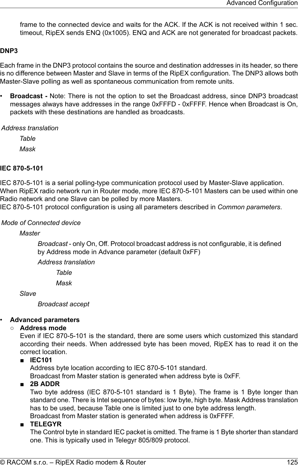 frame to the connected device and waits for the ACK. If the ACK is not received within 1 sec.timeout, RipEX sends ENQ (0x1005). ENQ and ACK are not generated for broadcast packets.DNP3Each frame in the DNP3 protocol contains the source and destination addresses in its header, so thereis no difference between Master and Slave in terms of the RipEX configuration. The DNP3 allows bothMaster-Slave polling as well as spontaneous communication from remote units.•Broadcast - Note: There is not the option to set the Broadcast address, since DNP3 broadcastmessages always have addresses in the range 0xFFFD - 0xFFFF. Hence when Broadcast is On,packets with these destinations are handled as broadcasts.Address translationTableMaskIEC 870-5-101IEC 870-5-101 is a serial polling-type communication protocol used by Master-Slave application.When RipEX radio network run in Router mode, more IEC 870-5-101 Masters can be used within oneRadio network and one Slave can be polled by more Masters.IEC 870-5-101 protocol configuration is using all parameters described in Common parameters.Mode of Connected deviceMasterBroadcast - only On, Off. Protocol broadcast address is not configurable, it is definedby Address mode in Advance parameter (default 0xFF)Address translationTableMaskSlaveBroadcast accept•Advanced parameters○Address modeEven if IEC 870-5-101 is the standard, there are some users which customized this standardaccording their needs. When addressed byte has been moved, RipEX has to read it on thecorrect location.■IEC101Address byte location according to IEC 870-5-101 standard.Broadcast from Master station is generated when address byte is 0xFF.■2B ADDRTwo byte address (IEC 870-5-101 standard is 1 Byte). The frame is 1 Byte longer thanstandard one. There is Intel sequence of bytes: low byte, high byte. Mask Address translationhas to be used, because Table one is limited just to one byte address length.Broadcast from Master station is generated when address is 0xFFFF.■TELEGYRThe Control byte in standard IEC packet is omitted. The frame is 1 Byte shorter than standardone. This is typically used in Telegyr 805/809 protocol.125© RACOM s.r.o. – RipEX Radio modem &amp; RouterAdvanced Configuration