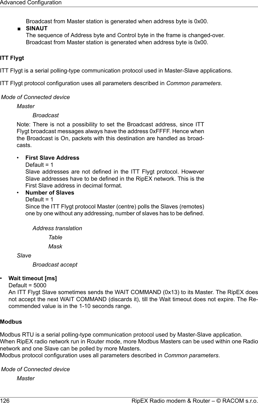 Broadcast from Master station is generated when address byte is 0x00.■SINAUTThe sequence of Address byte and Control byte in the frame is changed-over.Broadcast from Master station is generated when address byte is 0x00.ITT FlygtITT Flygt is a serial polling-type communication protocol used in Master-Slave applications.ITT Flygt protocol configuration uses all parameters described in Common parameters.Mode of Connected deviceMasterBroadcastNote: There is not a possibility to set the Broadcast address, since ITTFlygt broadcast messages always have the address 0xFFFF. Hence whenthe Broadcast is On, packets with this destination are handled as broad-casts.•First Slave AddressDefault = 1Slave addresses are not defined in the ITT Flygt protocol. HoweverSlave addresses have to be defined in the RipEX network. This is theFirst Slave address in decimal format.•Number of SlavesDefault = 1Since the ITT Flygt protocol Master (centre) polls the Slaves (remotes)one by one without any addressing, number of slaves has to be defined.Address translationTableMaskSlaveBroadcast accept•Wait timeout [ms]Default = 5000An ITT Flygt Slave sometimes sends the WAIT COMMAND (0x13) to its Master. The RipEX doesnot accept the next WAIT COMMAND (discards it), till the Wait timeout does not expire. The Re-commended value is in the 1-10 seconds range.ModbusModbus RTU is a serial polling-type communication protocol used by Master-Slave application.When RipEX radio network run in Router mode, more Modbus Masters can be used within one Radionetwork and one Slave can be polled by more Masters.Modbus protocol configuration uses all parameters described in Common parameters.Mode of Connected deviceMasterRipEX Radio modem &amp; Router – © RACOM s.r.o.126Advanced Configuration