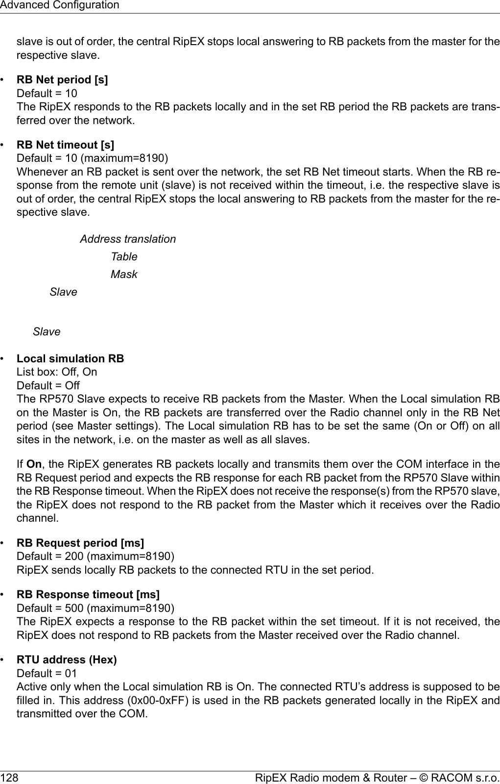 slave is out of order, the central RipEX stops local answering to RB packets from the master for therespective slave.•RB Net period [s]Default = 10The RipEX responds to the RB packets locally and in the set RB period the RB packets are trans-ferred over the network.•RB Net timeout [s]Default = 10 (maximum=8190)Whenever an RB packet is sent over the network, the set RB Net timeout starts. When the RB re-sponse from the remote unit (slave) is not received within the timeout, i.e. the respective slave isout of order, the central RipEX stops the local answering to RB packets from the master for the re-spective slave.Address translationTableMaskSlaveSlave•Local simulation RBList box: Off, OnDefault = OffThe RP570 Slave expects to receive RB packets from the Master. When the Local simulation RBon the Master is On, the RB packets are transferred over the Radio channel only in the RB Netperiod (see Master settings). The Local simulation RB has to be set the same (On or Off) on allsites in the network, i.e. on the master as well as all slaves.If On, the RipEX generates RB packets locally and transmits them over the COM interface in theRB Request period and expects the RB response for each RB packet from the RP570 Slave withinthe RB Response timeout. When the RipEX does not receive the response(s) from the RP570 slave,the RipEX does not respond to the RB packet from the Master which it receives over the Radiochannel.•RB Request period [ms]Default = 200 (maximum=8190)RipEX sends locally RB packets to the connected RTU in the set period.•RB Response timeout [ms]Default = 500 (maximum=8190)The RipEX expects a response to the RB packet within the set timeout. If it is not received, theRipEX does not respond to RB packets from the Master received over the Radio channel.•RTU address (Hex)Default = 01Active only when the Local simulation RB is On. The connected RTU’s address is supposed to befilled in. This address (0x00-0xFF) is used in the RB packets generated locally in the RipEX andtransmitted over the COM.RipEX Radio modem &amp; Router – © RACOM s.r.o.128Advanced Configuration