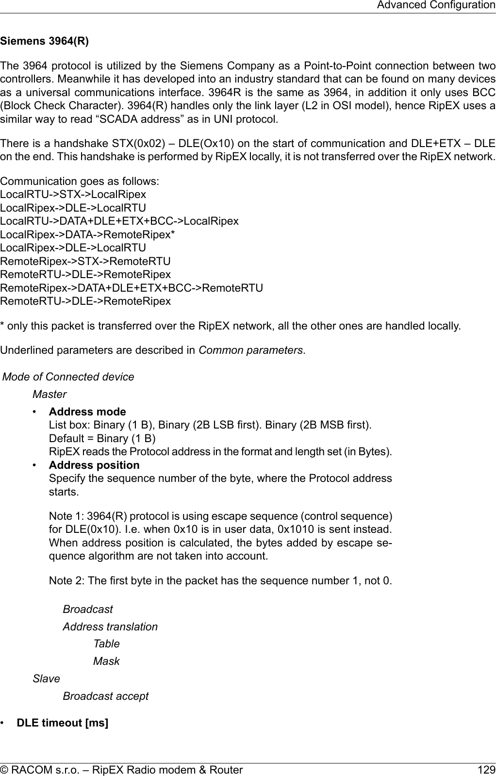 Siemens 3964(R)The 3964 protocol is utilized by the Siemens Company as a Point-to-Point connection between twocontrollers. Meanwhile it has developed into an industry standard that can be found on many devicesas a universal communications interface. 3964R is the same as 3964, in addition it only uses BCC(Block Check Character). 3964(R) handles only the link layer (L2 in OSI model), hence RipEX uses asimilar way to read “SCADA address” as in UNI protocol.There is a handshake STX(0x02) – DLE(Ox10) on the start of communication and DLE+ETX – DLEon the end. This handshake is performed by RipEX locally, it is not transferred over the RipEX network.Communication goes as follows:LocalRTU-&gt;STX-&gt;LocalRipexLocalRipex-&gt;DLE-&gt;LocalRTULocalRTU-&gt;DATA+DLE+ETX+BCC-&gt;LocalRipexLocalRipex-&gt;DATA-&gt;RemoteRipex*LocalRipex-&gt;DLE-&gt;LocalRTURemoteRipex-&gt;STX-&gt;RemoteRTURemoteRTU-&gt;DLE-&gt;RemoteRipexRemoteRipex-&gt;DATA+DLE+ETX+BCC-&gt;RemoteRTURemoteRTU-&gt;DLE-&gt;RemoteRipex* only this packet is transferred over the RipEX network, all the other ones are handled locally.Underlined parameters are described in Common parameters.Mode of Connected deviceMaster•Address modeList box: Binary (1 B), Binary (2B LSB first). Binary (2B MSB first).Default = Binary (1 B)RipEX reads the Protocol address in the format and length set (in Bytes).•Address positionSpecify the sequence number of the byte, where the Protocol addressstarts.Note 1: 3964(R) protocol is using escape sequence (control sequence)for DLE(0x10). I.e. when 0x10 is in user data, 0x1010 is sent instead.When address position is calculated, the bytes added by escape se-quence algorithm are not taken into account.Note 2: The first byte in the packet has the sequence number 1, not 0.BroadcastAddress translationTableMaskSlaveBroadcast accept•DLE timeout [ms]129© RACOM s.r.o. – RipEX Radio modem &amp; RouterAdvanced Configuration