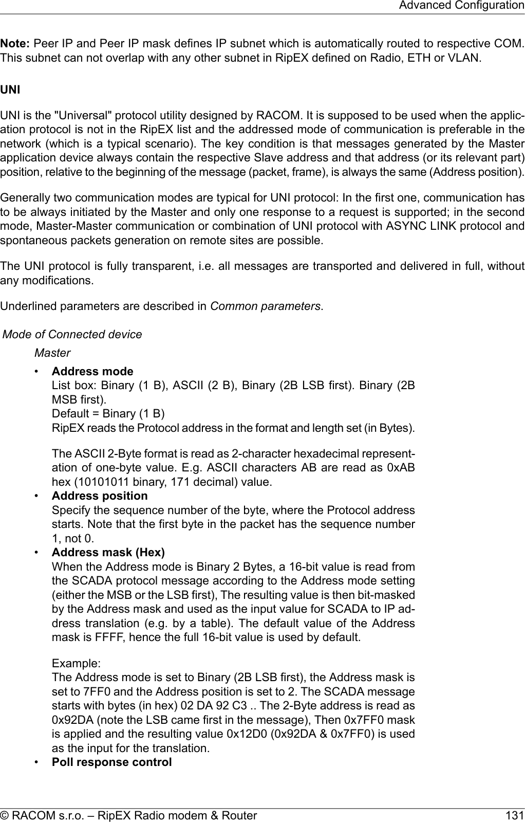 Note: Peer IP and Peer IP mask defines IP subnet which is automatically routed to respective COM.This subnet can not overlap with any other subnet in RipEX defined on Radio, ETH or VLAN.UNIUNI is the &quot;Universal&quot; protocol utility designed by RACOM. It is supposed to be used when the applic-ation protocol is not in the RipEX list and the addressed mode of communication is preferable in thenetwork (which is a typical scenario). The key condition is that messages generated by the Masterapplication device always contain the respective Slave address and that address (or its relevant part)position, relative to the beginning of the message (packet, frame), is always the same (Address position).Generally two communication modes are typical for UNI protocol: In the first one, communication hasto be always initiated by the Master and only one response to a request is supported; in the secondmode, Master-Master communication or combination of UNI protocol with ASYNC LINK protocol andspontaneous packets generation on remote sites are possible.The UNI protocol is fully transparent, i.e. all messages are transported and delivered in full, withoutany modifications.Underlined parameters are described in Common parameters.Mode of Connected deviceMaster•Address modeList box: Binary (1 B), ASCII (2 B), Binary (2B LSB first). Binary (2BMSB first).Default = Binary (1 B)RipEX reads the Protocol address in the format and length set (in Bytes).The ASCII 2-Byte format is read as 2-character hexadecimal represent-ation of one-byte value. E.g. ASCII characters AB are read as 0xABhex (10101011 binary, 171 decimal) value.•Address positionSpecify the sequence number of the byte, where the Protocol addressstarts. Note that the first byte in the packet has the sequence number1, not 0.•Address mask (Hex)When the Address mode is Binary 2 Bytes, a 16-bit value is read fromthe SCADA protocol message according to the Address mode setting(either the MSB or the LSB first), The resulting value is then bit-maskedby the Address mask and used as the input value for SCADA to IP ad-dress translation (e.g. by a table). The default value of the Addressmask is FFFF, hence the full 16-bit value is used by default.Example:The Address mode is set to Binary (2B LSB first), the Address mask isset to 7FF0 and the Address position is set to 2. The SCADA messagestarts with bytes (in hex) 02 DA 92 C3 .. The 2-Byte address is read as0x92DA (note the LSB came first in the message), Then 0x7FF0 maskis applied and the resulting value 0x12D0 (0x92DA &amp; 0x7FF0) is usedas the input for the translation.•Poll response control131© RACOM s.r.o. – RipEX Radio modem &amp; RouterAdvanced Configuration